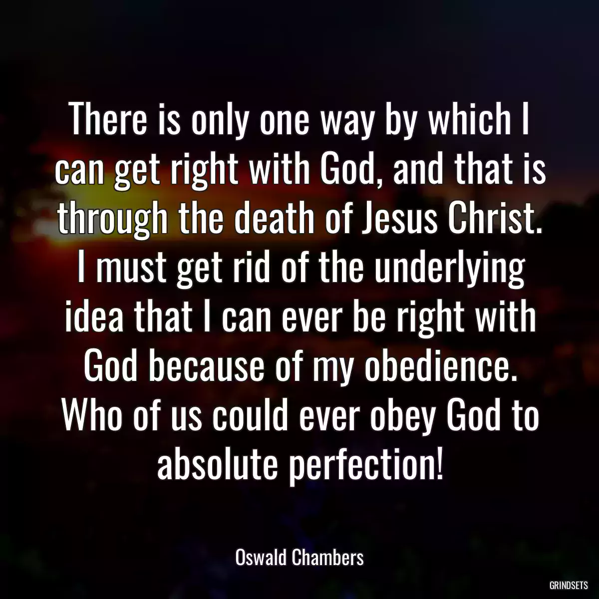 There is only one way by which I can get right with God, and that is through the death of Jesus Christ. I must get rid of the underlying idea that I can ever be right with God because of my obedience. Who of us could ever obey God to absolute perfection!