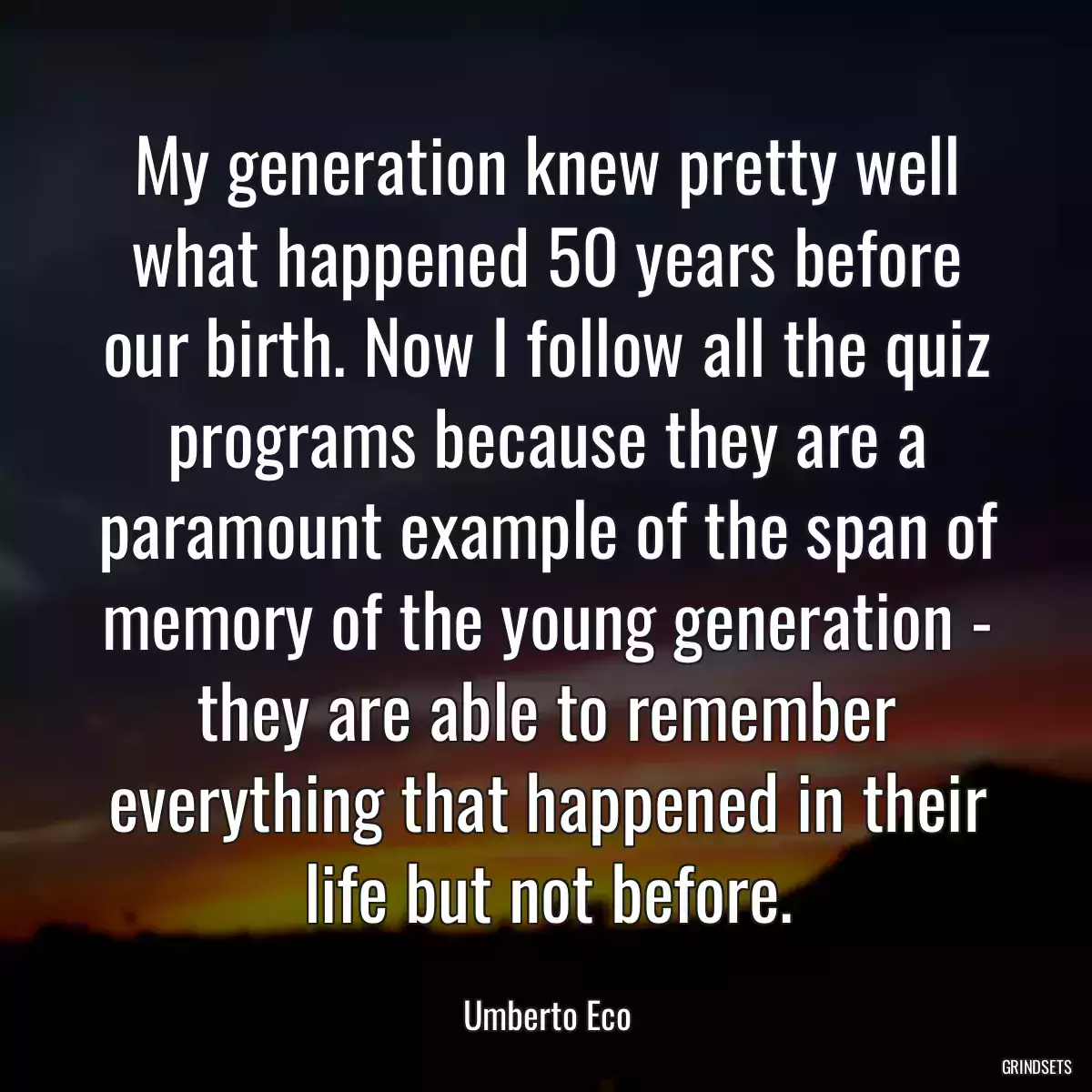 My generation knew pretty well what happened 50 years before our birth. Now I follow all the quiz programs because they are a paramount example of the span of memory of the young generation - they are able to remember everything that happened in their life but not before.