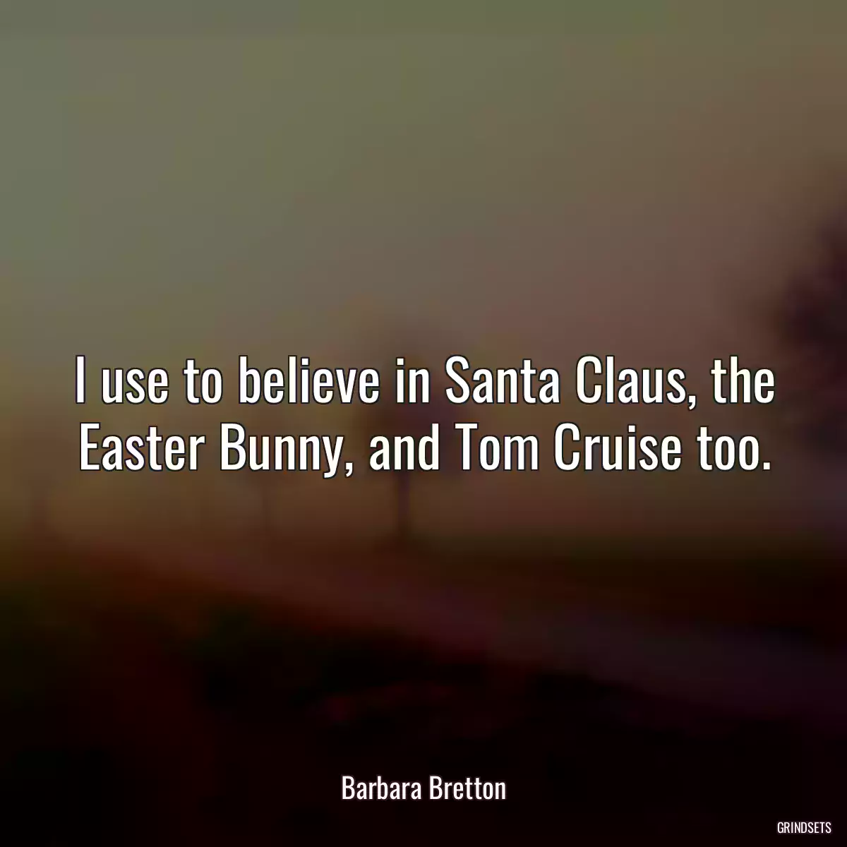 I use to believe in Santa Claus, the Easter Bunny, and Tom Cruise too.