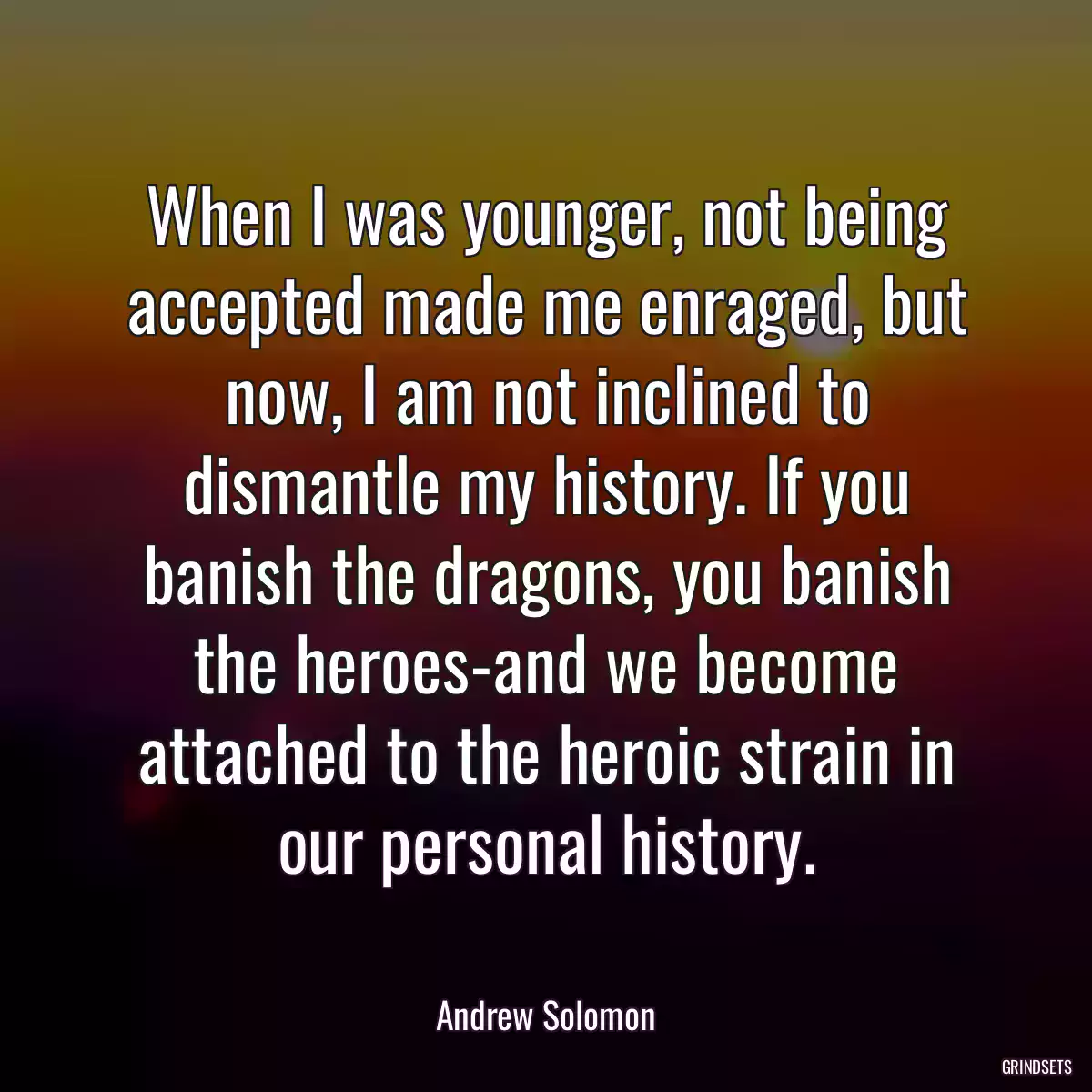 When I was younger, not being accepted made me enraged, but now, I am not inclined to dismantle my history. If you banish the dragons, you banish the heroes-and we become attached to the heroic strain in our personal history.