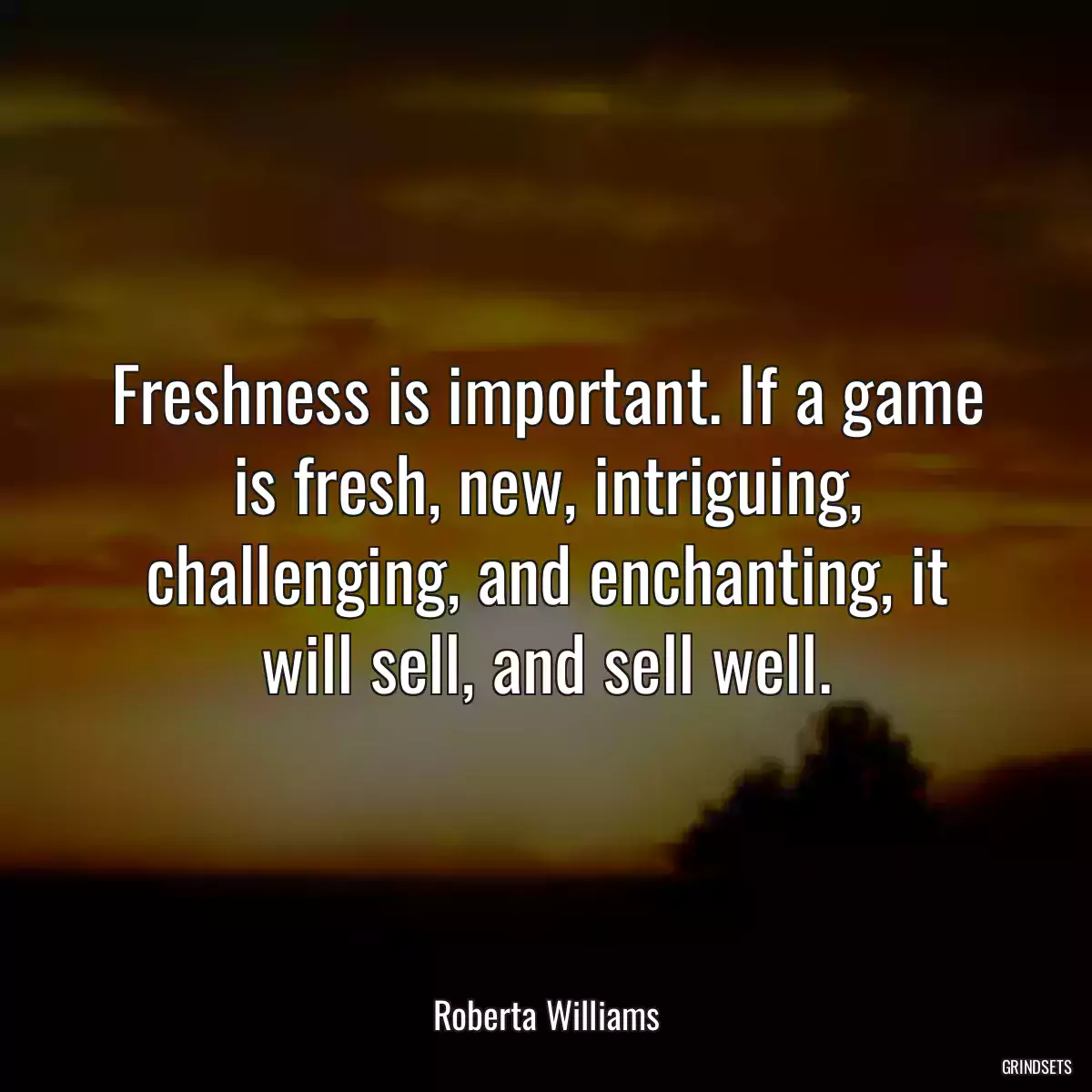 Freshness is important. If a game is fresh, new, intriguing, challenging, and enchanting, it will sell, and sell well.