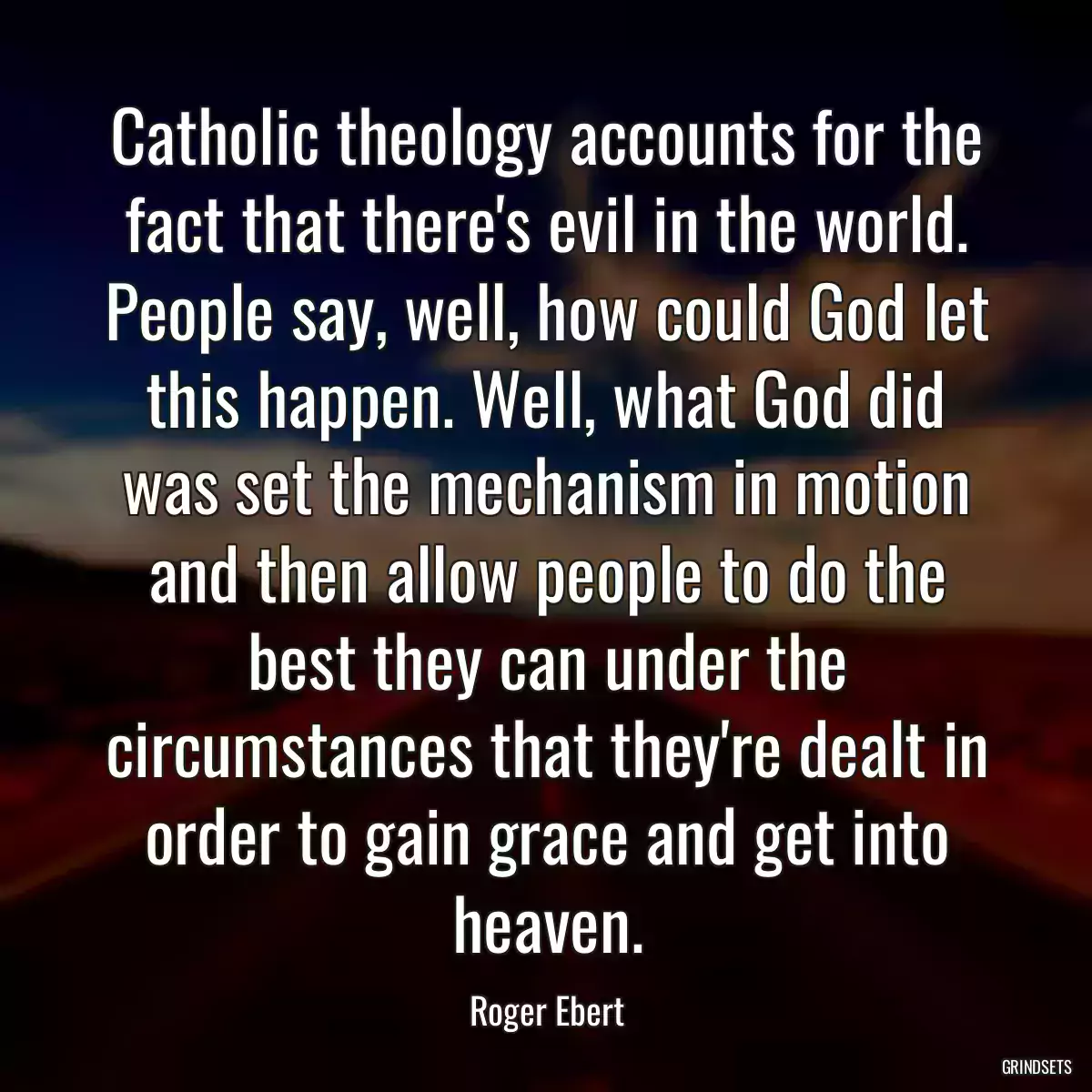 Catholic theology accounts for the fact that there\'s evil in the world. People say, well, how could God let this happen. Well, what God did was set the mechanism in motion and then allow people to do the best they can under the circumstances that they\'re dealt in order to gain grace and get into heaven.