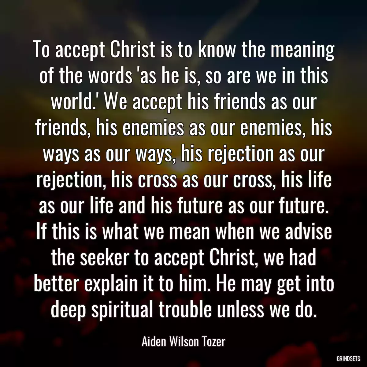 To accept Christ is to know the meaning of the words \'as he is, so are we in this world.\' We accept his friends as our friends, his enemies as our enemies, his ways as our ways, his rejection as our rejection, his cross as our cross, his life as our life and his future as our future. If this is what we mean when we advise the seeker to accept Christ, we had better explain it to him. He may get into deep spiritual trouble unless we do.