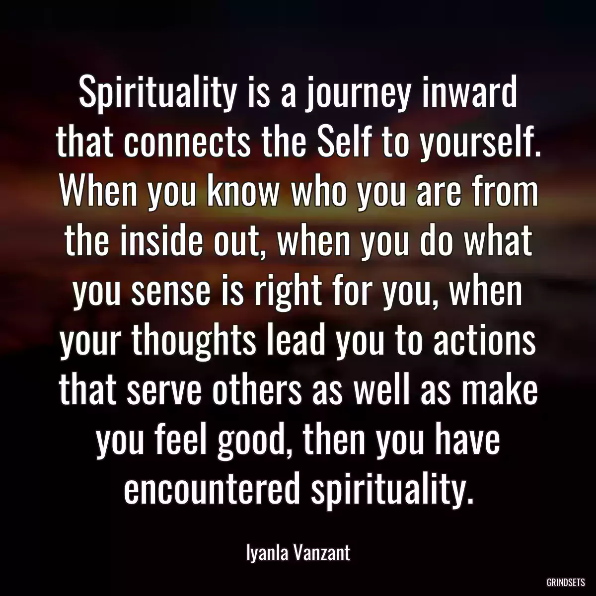 Spirituality is a journey inward that connects the Self to yourself. When you know who you are from the inside out, when you do what you sense is right for you, when your thoughts lead you to actions that serve others as well as make you feel good, then you have encountered spirituality.