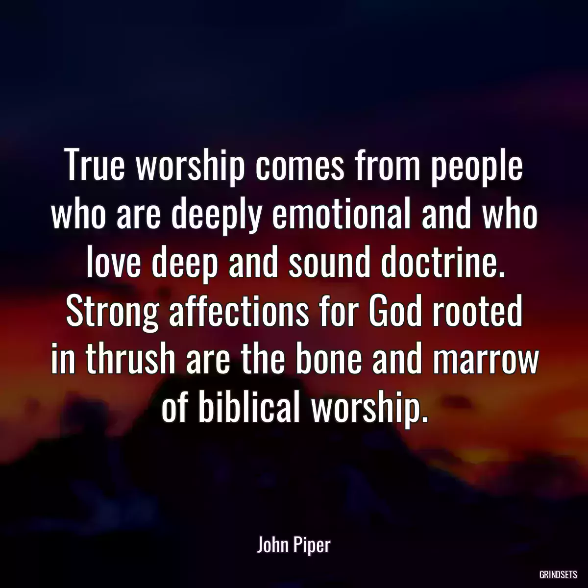 True worship comes from people who are deeply emotional and who love deep and sound doctrine. Strong affections for God rooted in thrush are the bone and marrow of biblical worship.