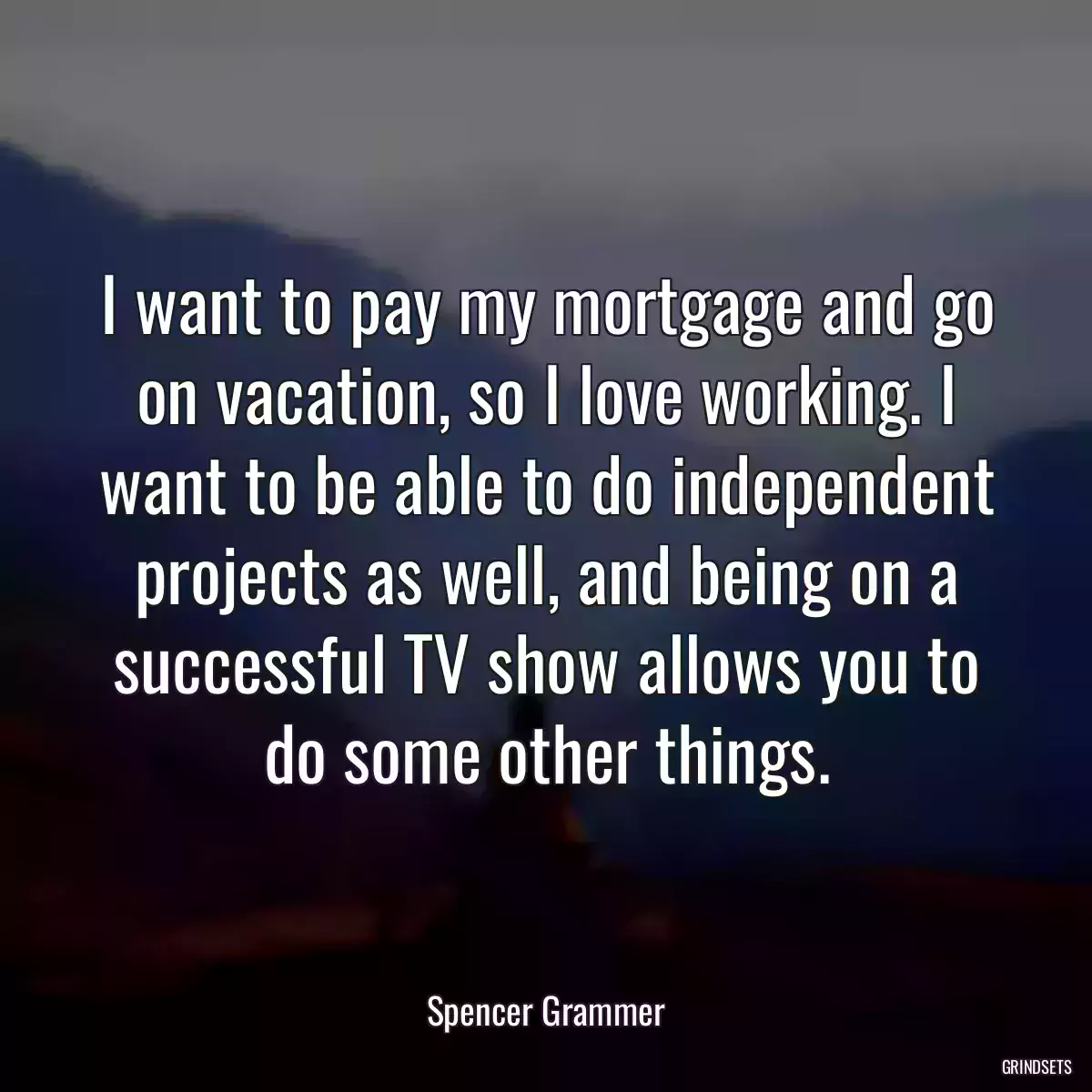 I want to pay my mortgage and go on vacation, so I love working. I want to be able to do independent projects as well, and being on a successful TV show allows you to do some other things.