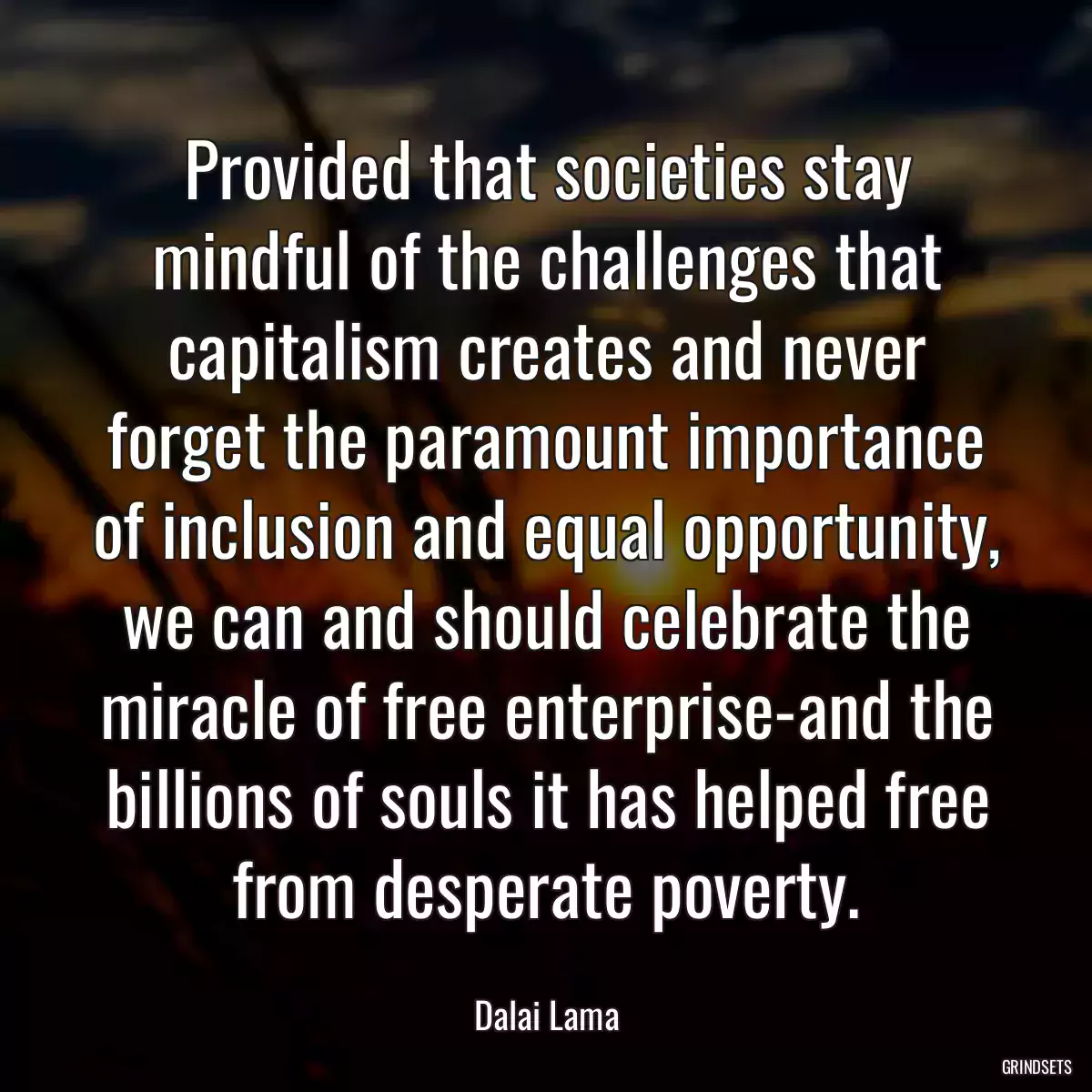 Provided that societies stay mindful of the challenges that capitalism creates and never forget the paramount importance of inclusion and equal opportunity, we can and should celebrate the miracle of free enterprise-and the billions of souls it has helped free from desperate poverty.