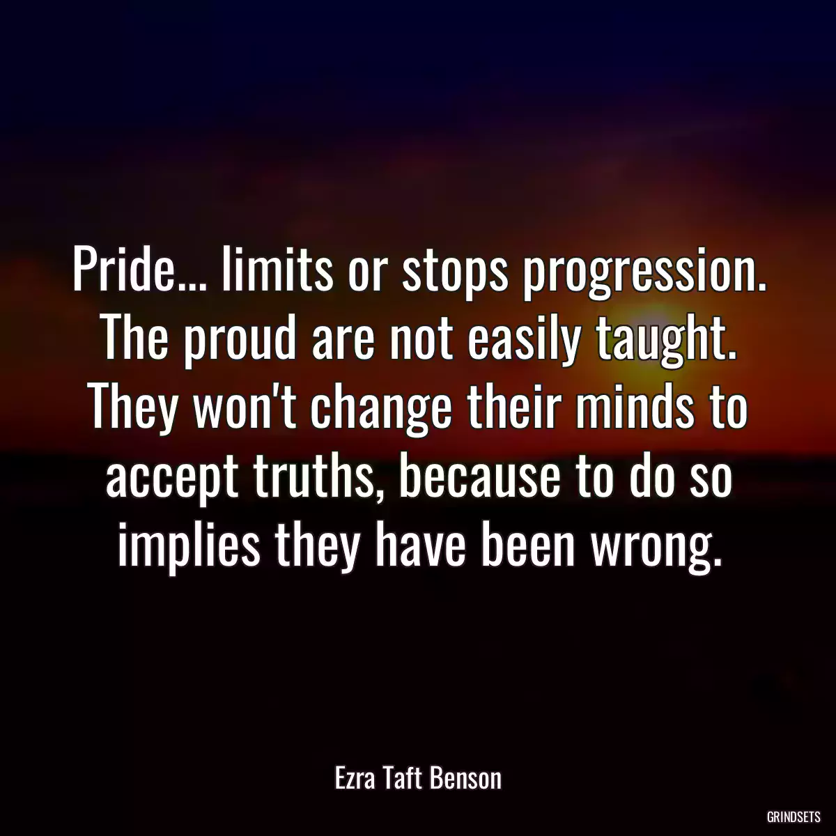 Pride... limits or stops progression. The proud are not easily taught. They won\'t change their minds to accept truths, because to do so implies they have been wrong.