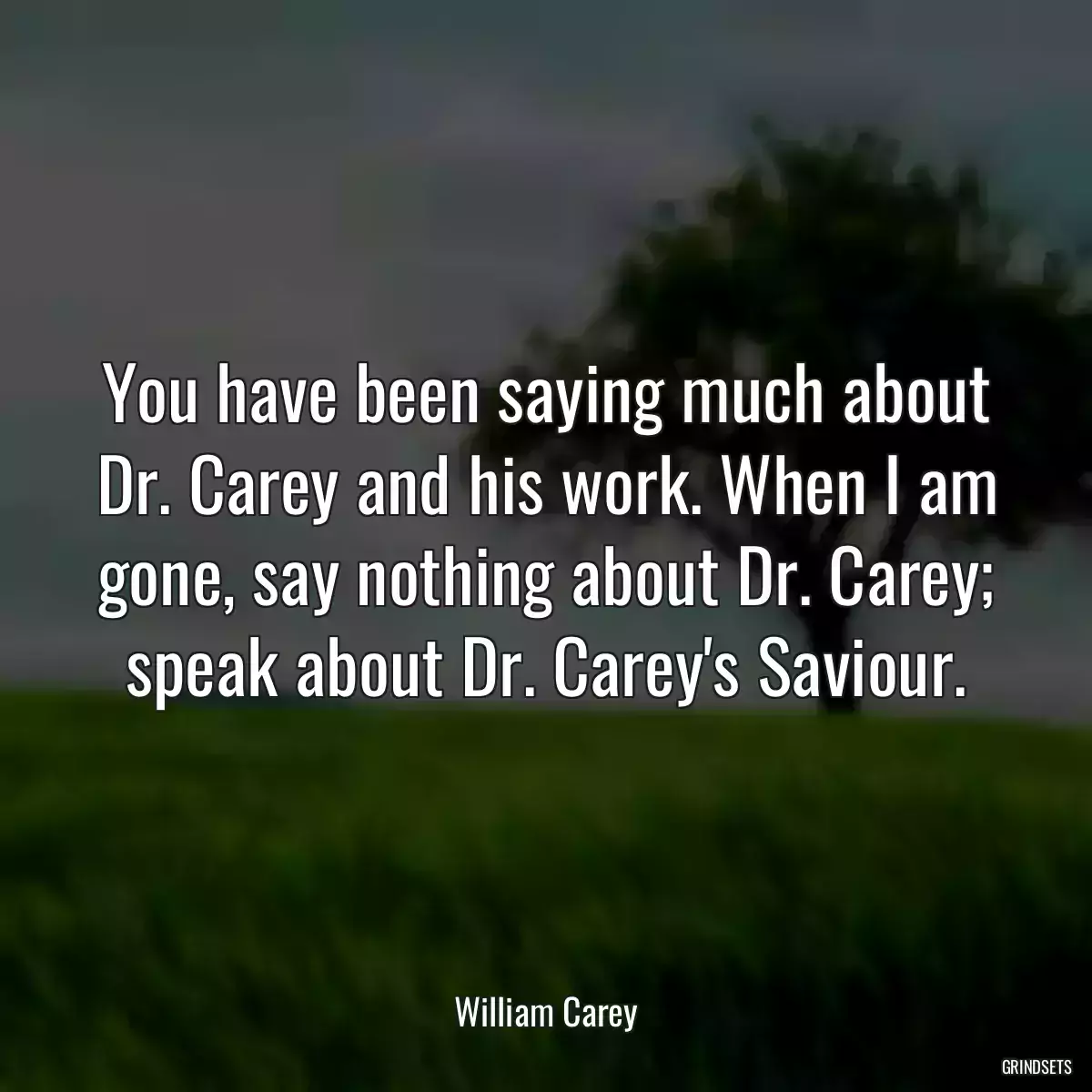 You have been saying much about Dr. Carey and his work. When I am gone, say nothing about Dr. Carey; speak about Dr. Carey\'s Saviour.