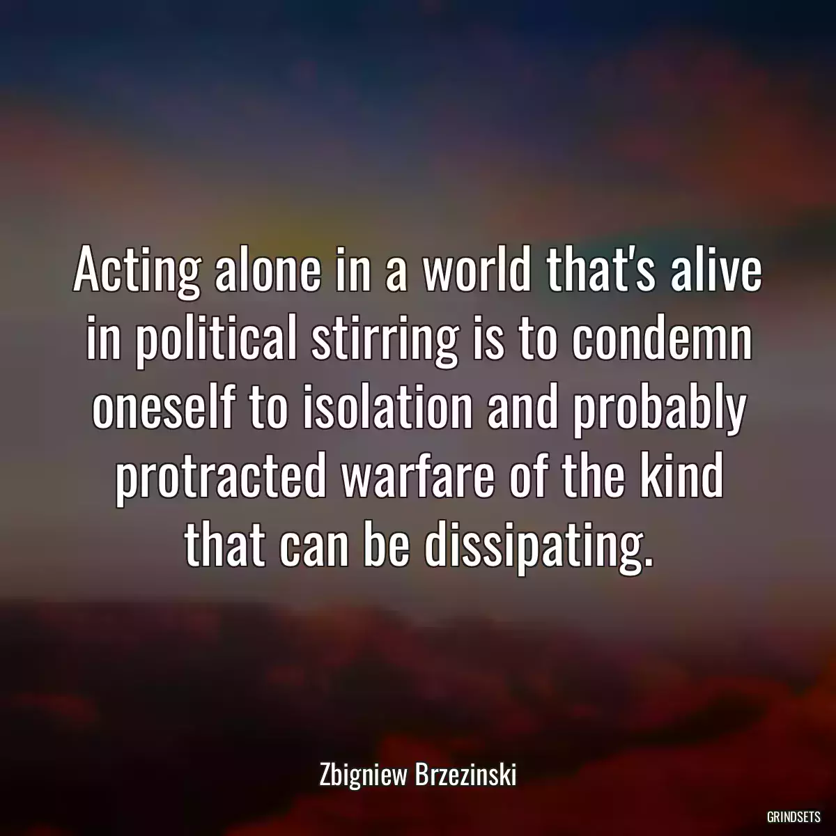 Acting alone in a world that\'s alive in political stirring is to condemn oneself to isolation and probably protracted warfare of the kind that can be dissipating.