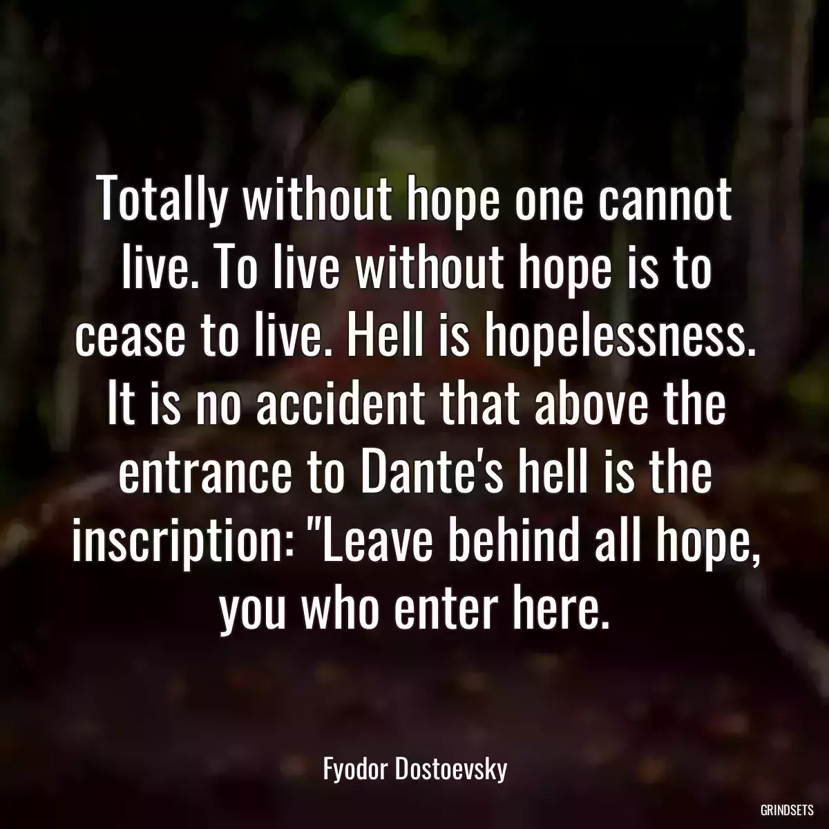 Totally without hope one cannot live. To live without hope is to cease to live. Hell is hopelessness. It is no accident that above the entrance to Dante\'s hell is the inscription: \