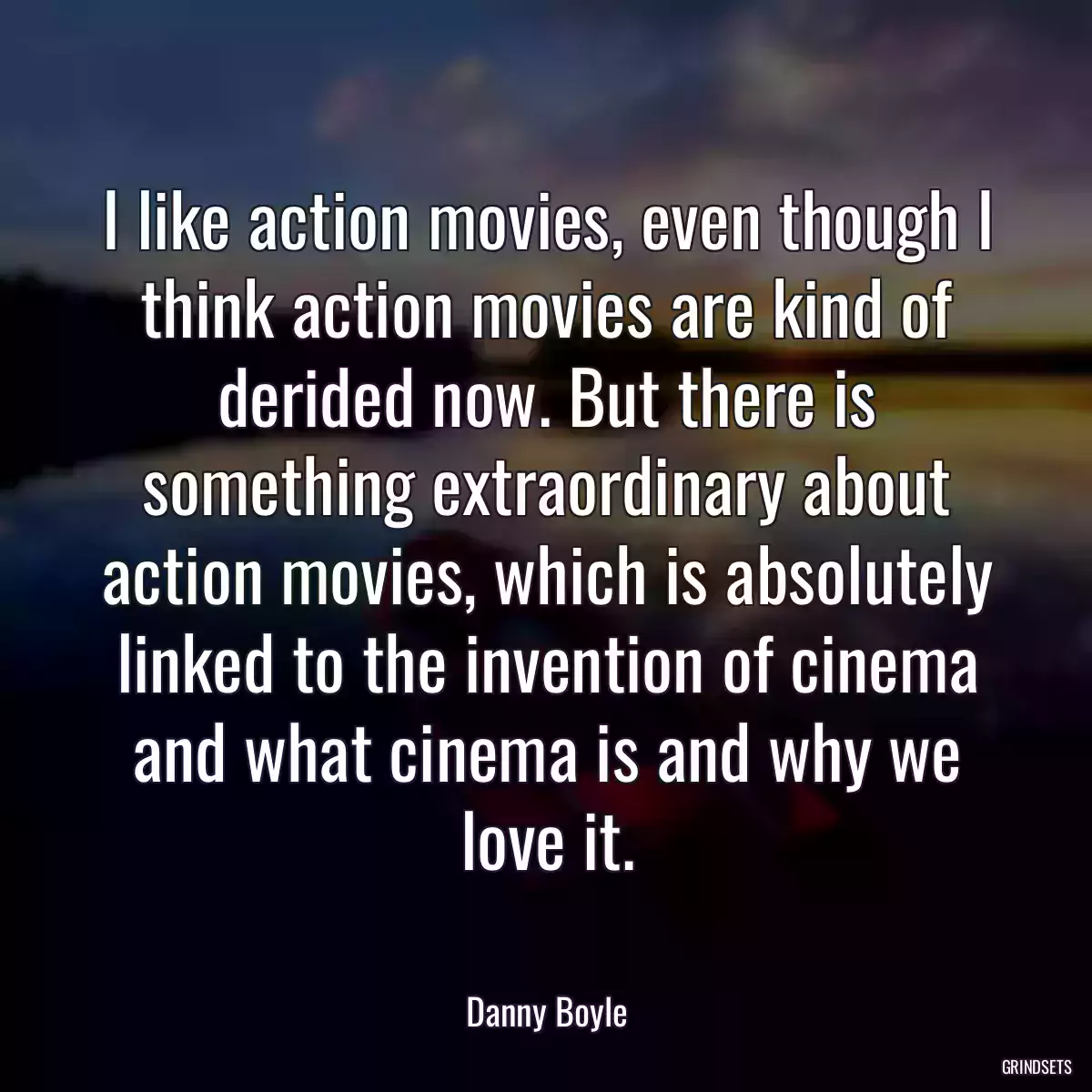 I like action movies, even though I think action movies are kind of derided now. But there is something extraordinary about action movies, which is absolutely linked to the invention of cinema and what cinema is and why we love it.