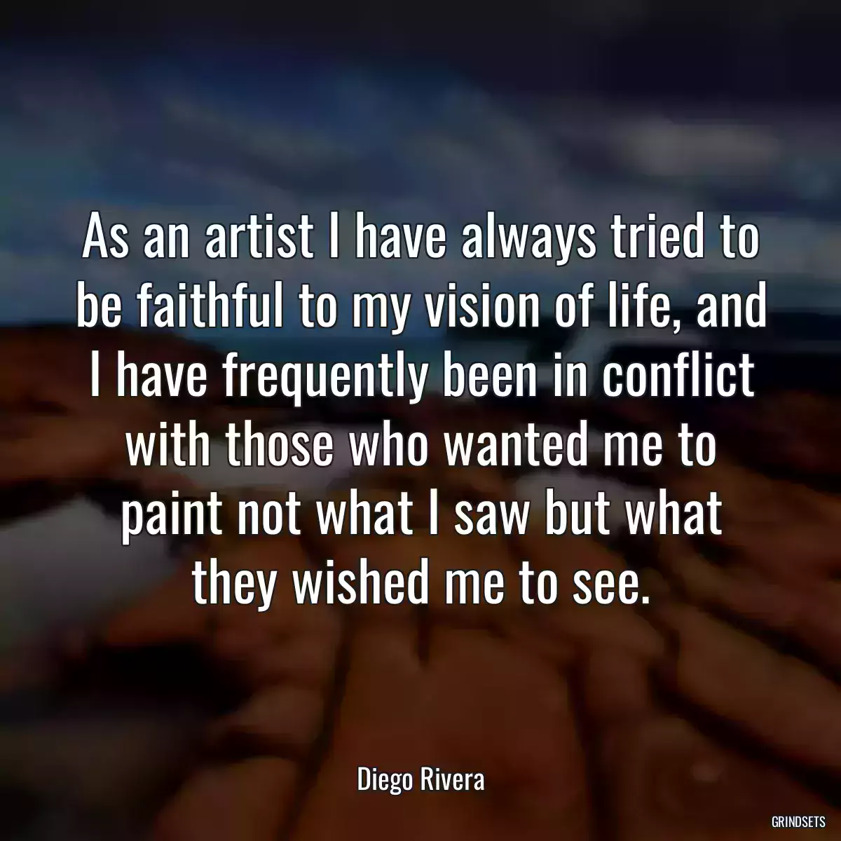 As an artist I have always tried to be faithful to my vision of life, and I have frequently been in conflict with those who wanted me to paint not what I saw but what they wished me to see.