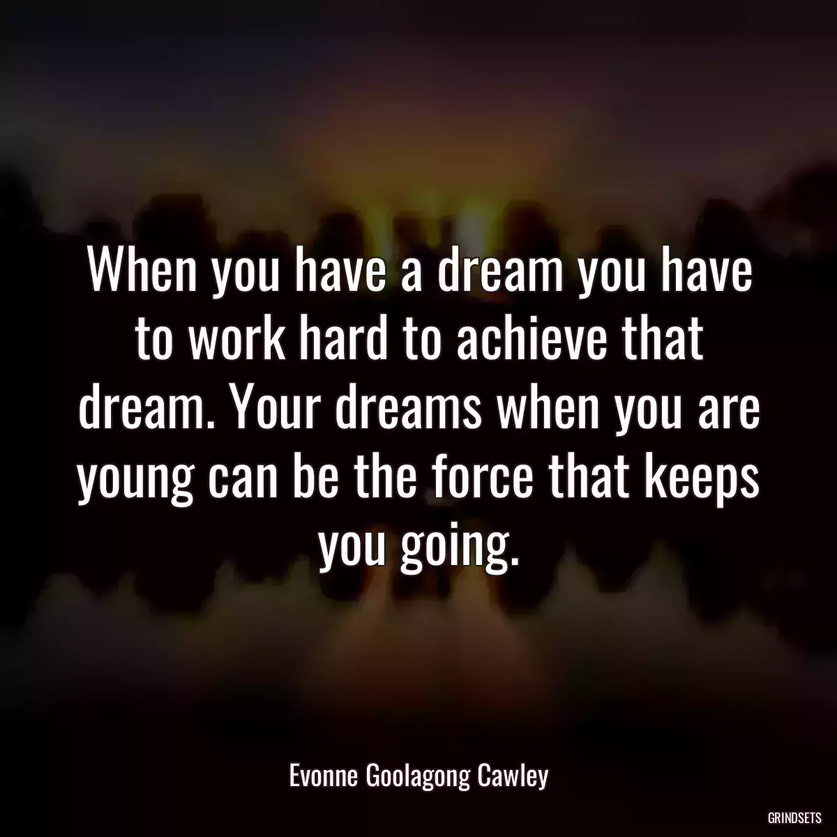 When you have a dream you have to work hard to achieve that dream. Your dreams when you are young can be the force that keeps you going.