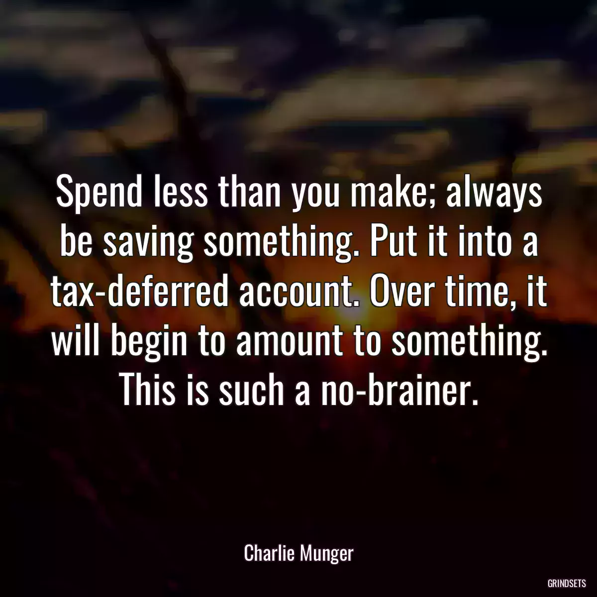 Spend less than you make; always be saving something. Put it into a tax-deferred account. Over time, it will begin to amount to something. This is such a no-brainer.