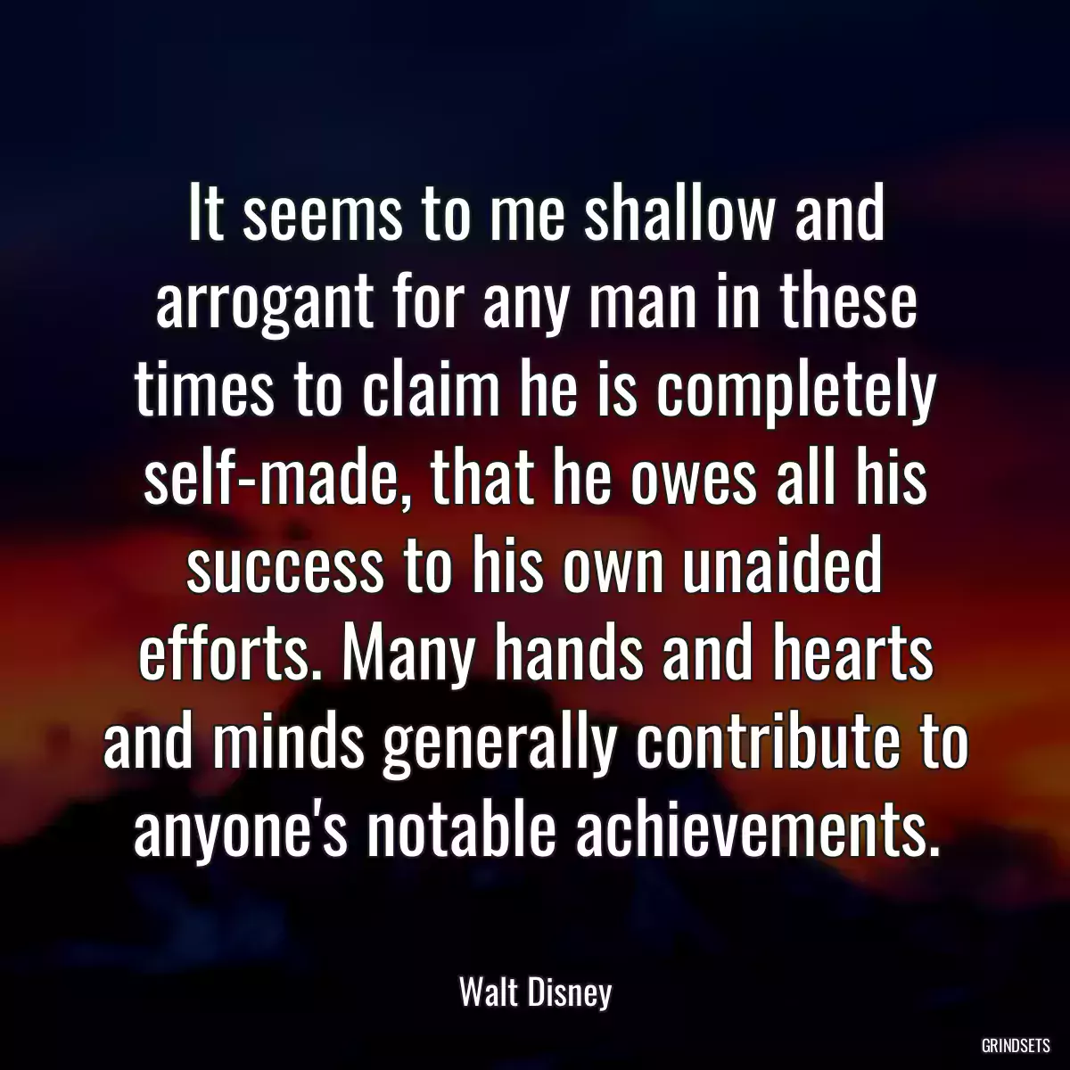 It seems to me shallow and arrogant for any man in these times to claim he is completely self-made, that he owes all his success to his own unaided efforts. Many hands and hearts and minds generally contribute to anyone\'s notable achievements.