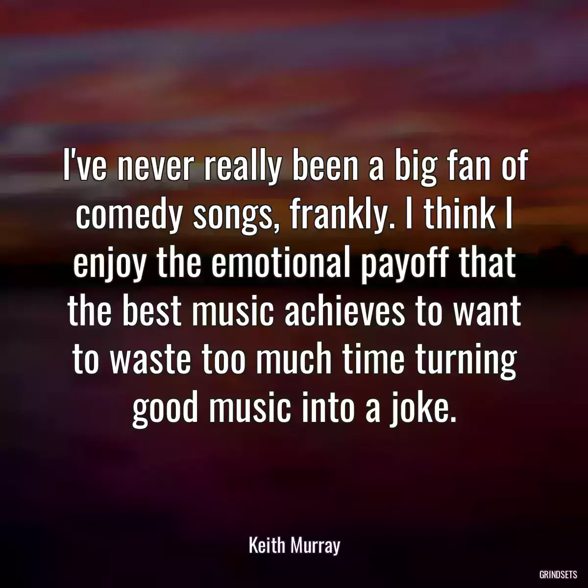 I\'ve never really been a big fan of comedy songs, frankly. I think I enjoy the emotional payoff that the best music achieves to want to waste too much time turning good music into a joke.