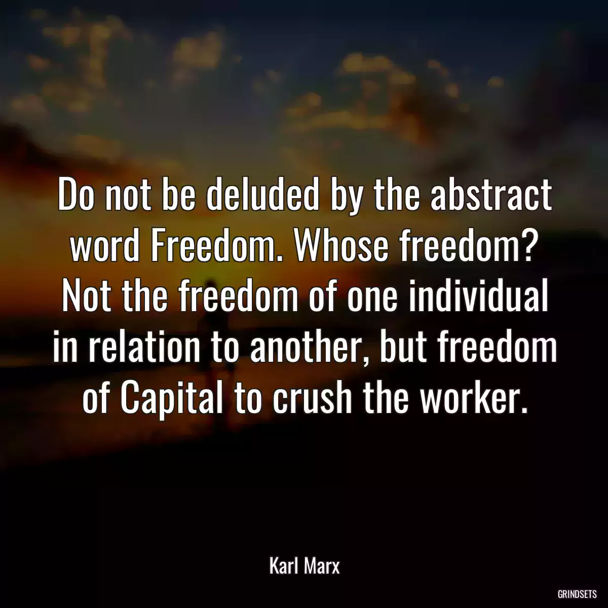 Do not be deluded by the abstract word Freedom. Whose freedom? Not the freedom of one individual in relation to another, but freedom of Capital to crush the worker.