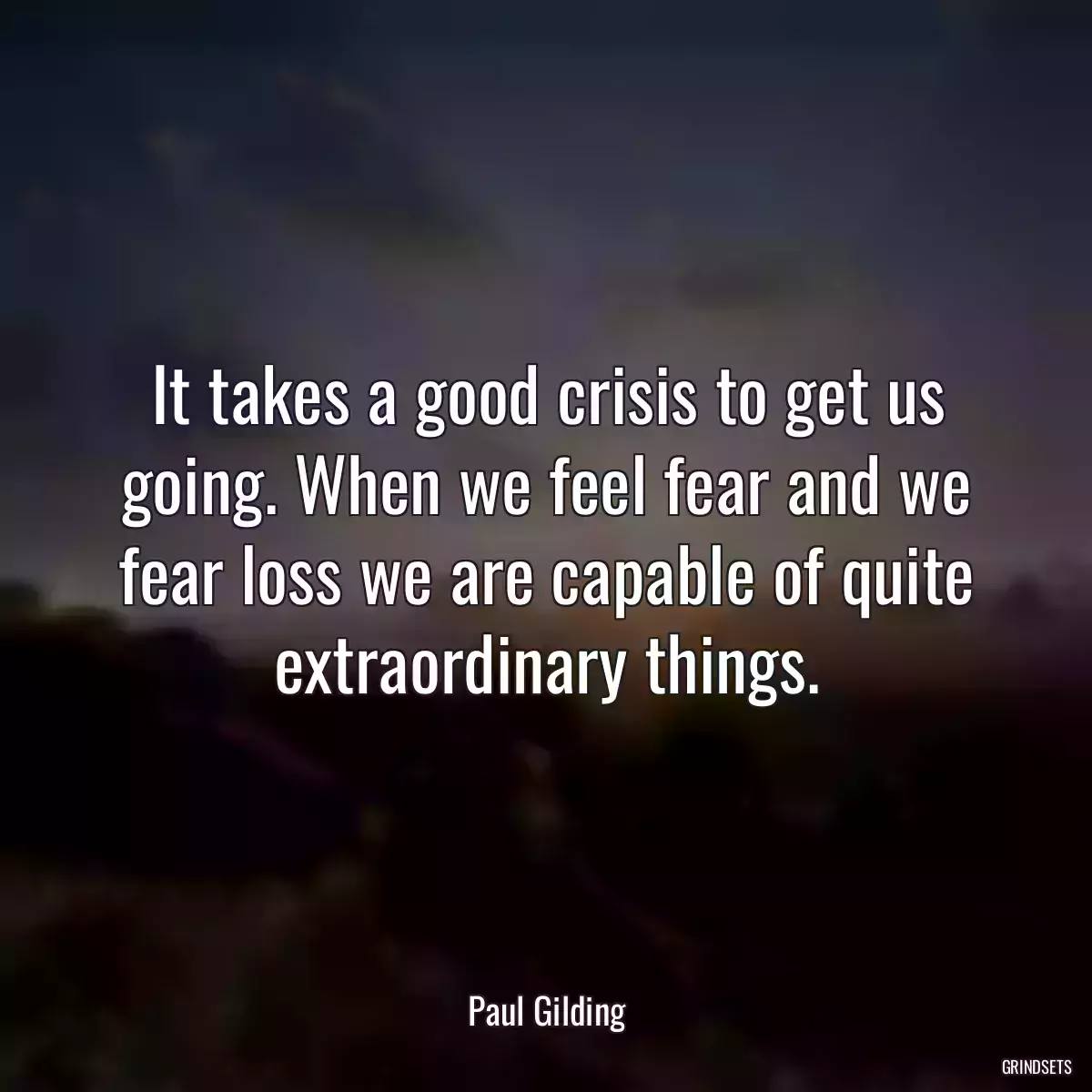 It takes a good crisis to get us going. When we feel fear and we fear loss we are capable of quite extraordinary things.