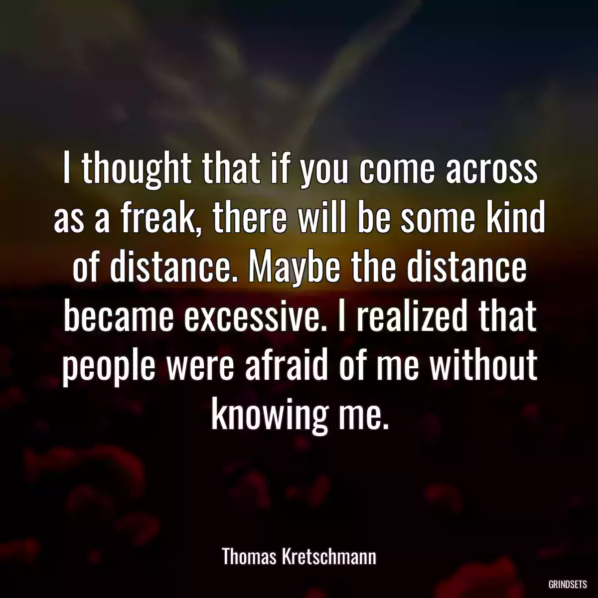 I thought that if you come across as a freak, there will be some kind of distance. Maybe the distance became excessive. I realized that people were afraid of me without knowing me.