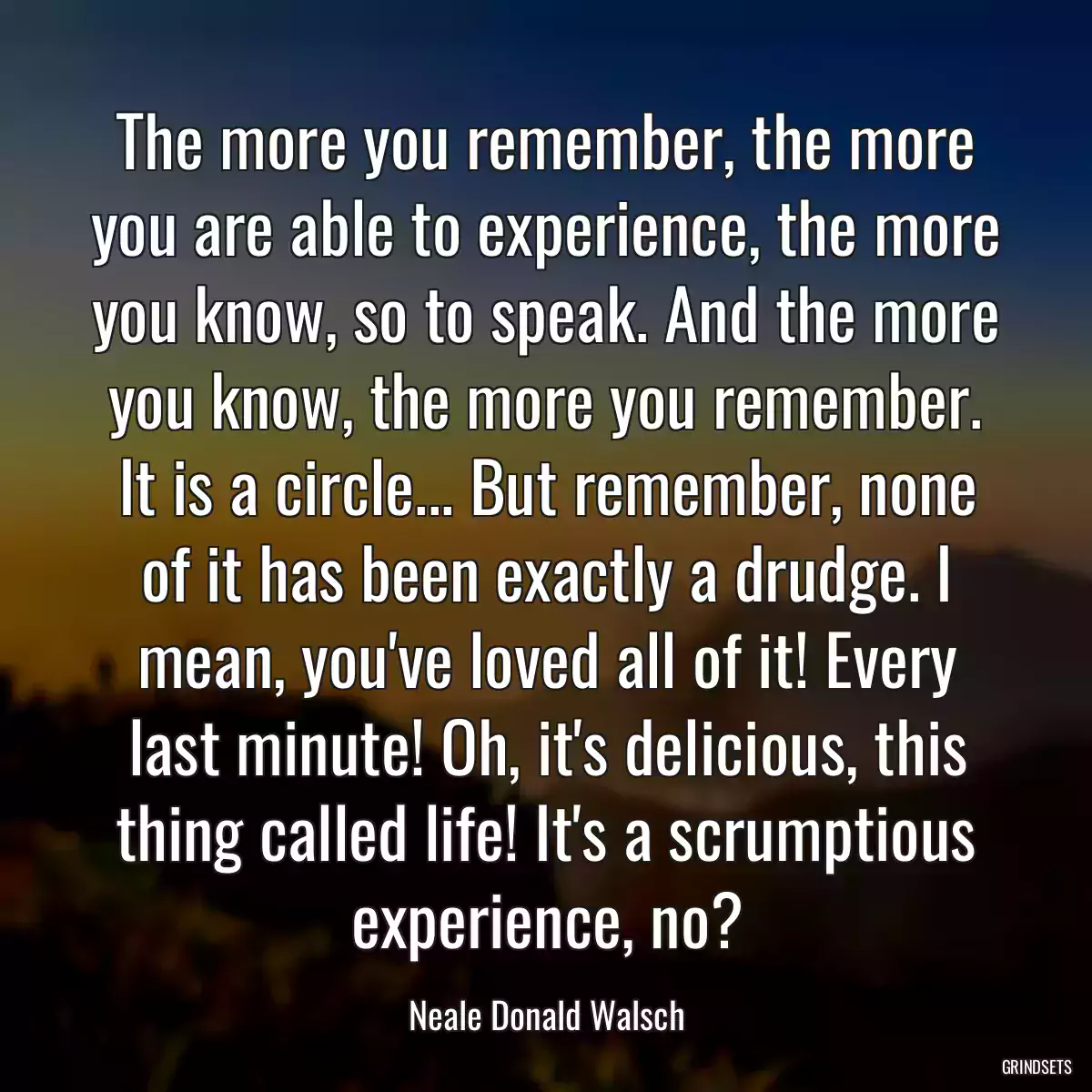The more you remember, the more you are able to experience, the more you know, so to speak. And the more you know, the more you remember. It is a circle... But remember, none of it has been exactly a drudge. I mean, you\'ve loved all of it! Every last minute! Oh, it\'s delicious, this thing called life! It\'s a scrumptious experience, no?