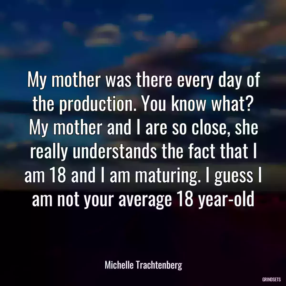 My mother was there every day of the production. You know what? My mother and I are so close, she really understands the fact that I am 18 and I am maturing. I guess I am not your average 18 year-old