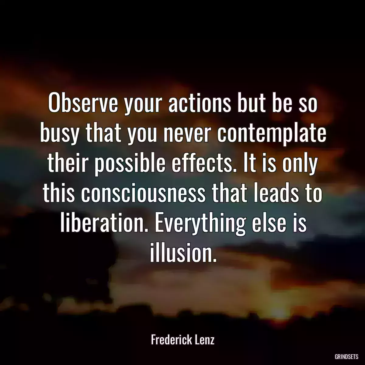 Observe your actions but be so busy that you never contemplate their possible effects. It is only this consciousness that leads to liberation. Everything else is illusion.