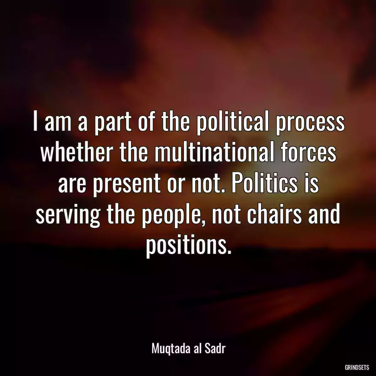 I am a part of the political process whether the multinational forces are present or not. Politics is serving the people, not chairs and positions.