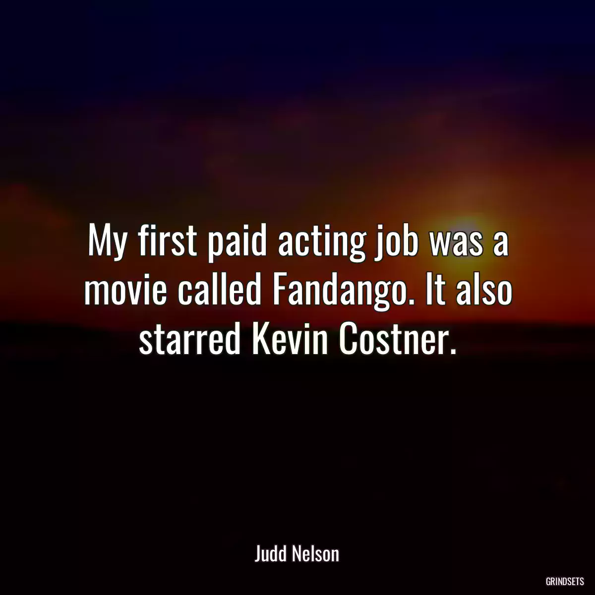 My first paid acting job was a movie called Fandango. It also starred Kevin Costner.