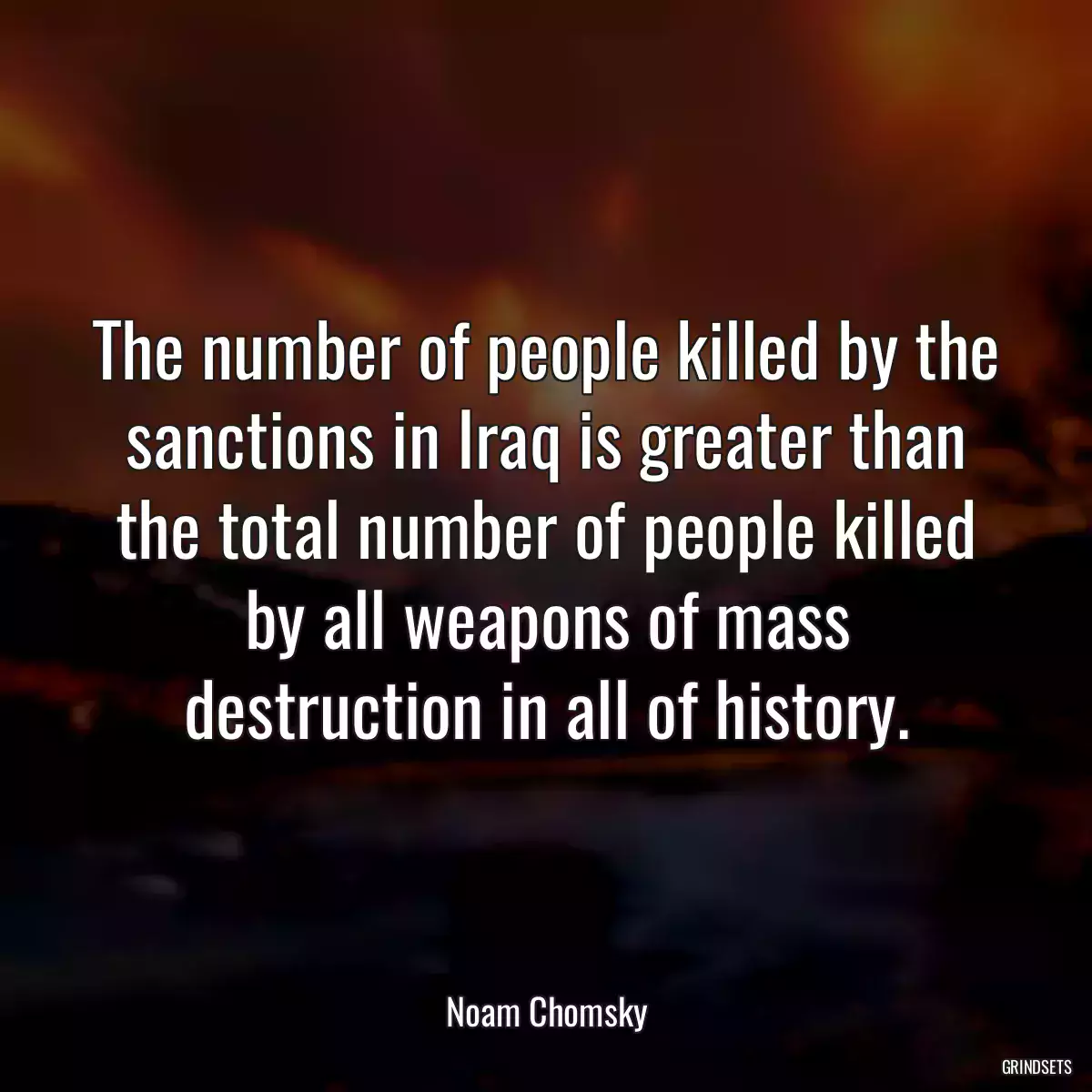 The number of people killed by the sanctions in Iraq is greater than the total number of people killed by all weapons of mass destruction in all of history.