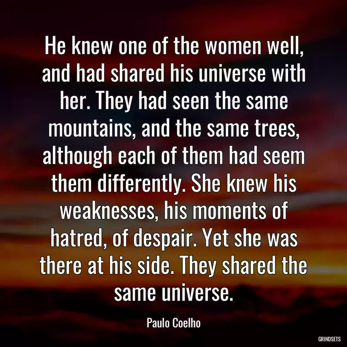 He knew one of the women well, and had shared his universe with her. They had seen the same mountains, and the same trees, although each of them had seem them differently. She knew his weaknesses, his moments of hatred, of despair. Yet she was there at his side. They shared the same universe.