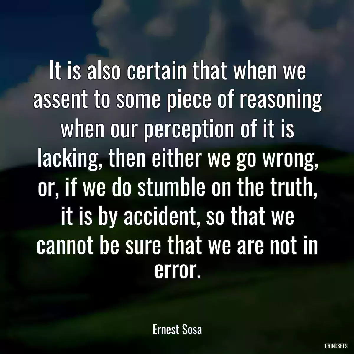 It is also certain that when we assent to some piece of reasoning when our perception of it is lacking, then either we go wrong, or, if we do stumble on the truth, it is by accident, so that we cannot be sure that we are not in error.