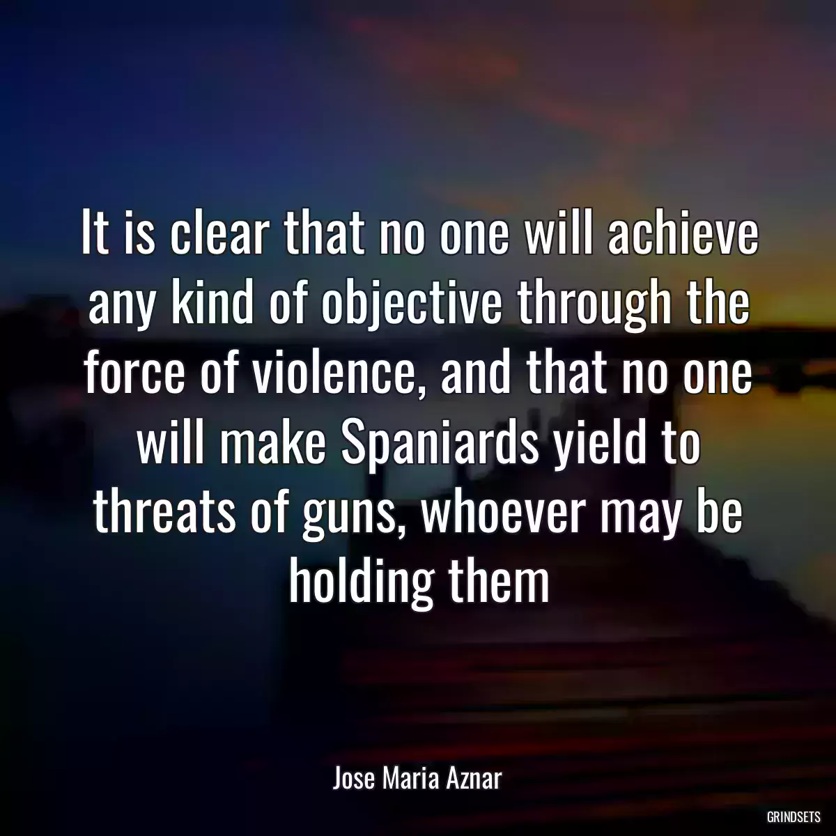 It is clear that no one will achieve any kind of objective through the force of violence, and that no one will make Spaniards yield to threats of guns, whoever may be holding them