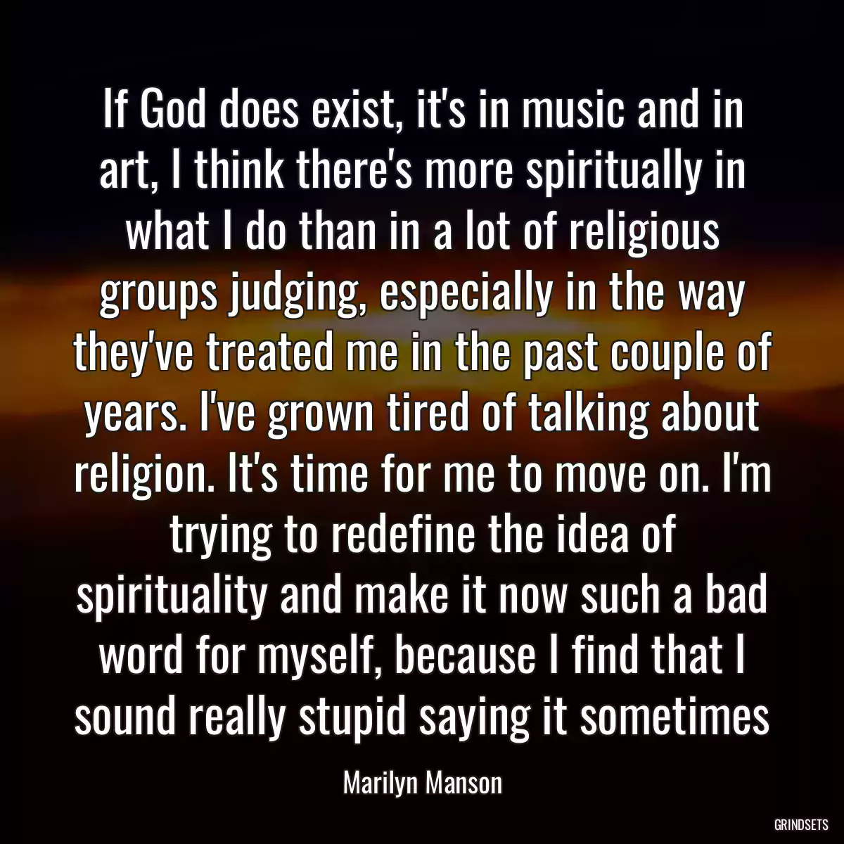 If God does exist, it\'s in music and in art, I think there\'s more spiritually in what I do than in a lot of religious groups judging, especially in the way they\'ve treated me in the past couple of years. I\'ve grown tired of talking about religion. It\'s time for me to move on. I\'m trying to redefine the idea of spirituality and make it now such a bad word for myself, because I find that I sound really stupid saying it sometimes