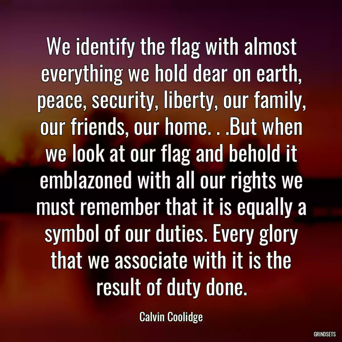 We identify the flag with almost everything we hold dear on earth, peace, security, liberty, our family, our friends, our home. . .But when we look at our flag and behold it emblazoned with all our rights we must remember that it is equally a symbol of our duties. Every glory that we associate with it is the result of duty done.