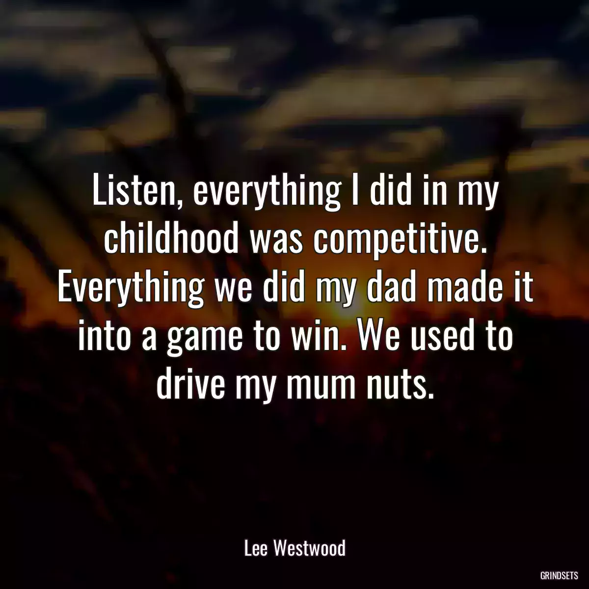 Listen, everything I did in my childhood was competitive. Everything we did my dad made it into a game to win. We used to drive my mum nuts.