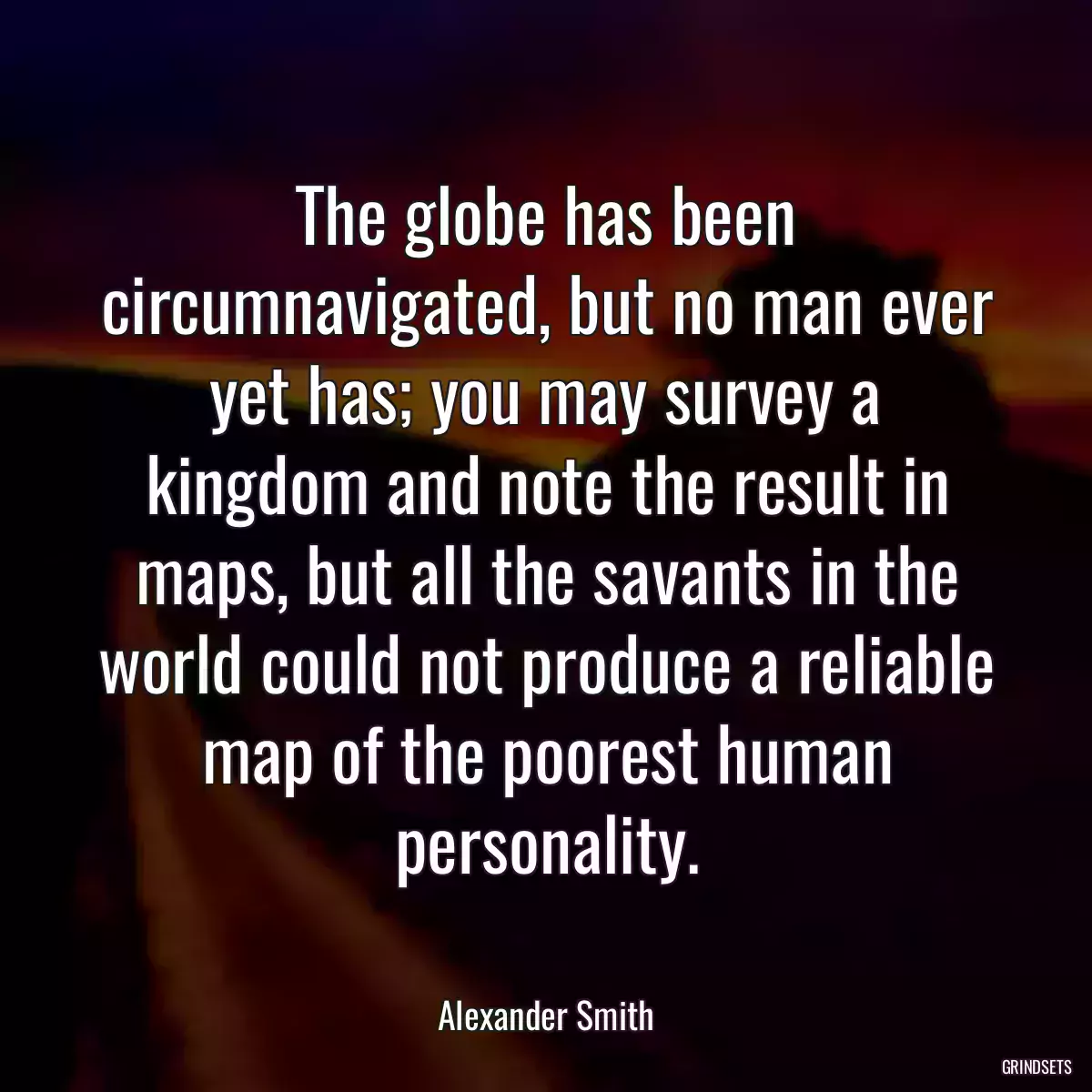 The globe has been circumnavigated, but no man ever yet has; you may survey a kingdom and note the result in maps, but all the savants in the world could not produce a reliable map of the poorest human personality.