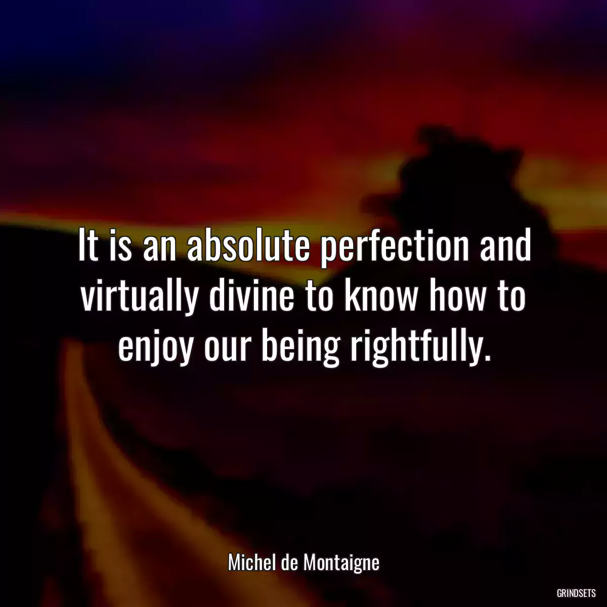 It is an absolute perfection and virtually divine to know how to enjoy our being rightfully.