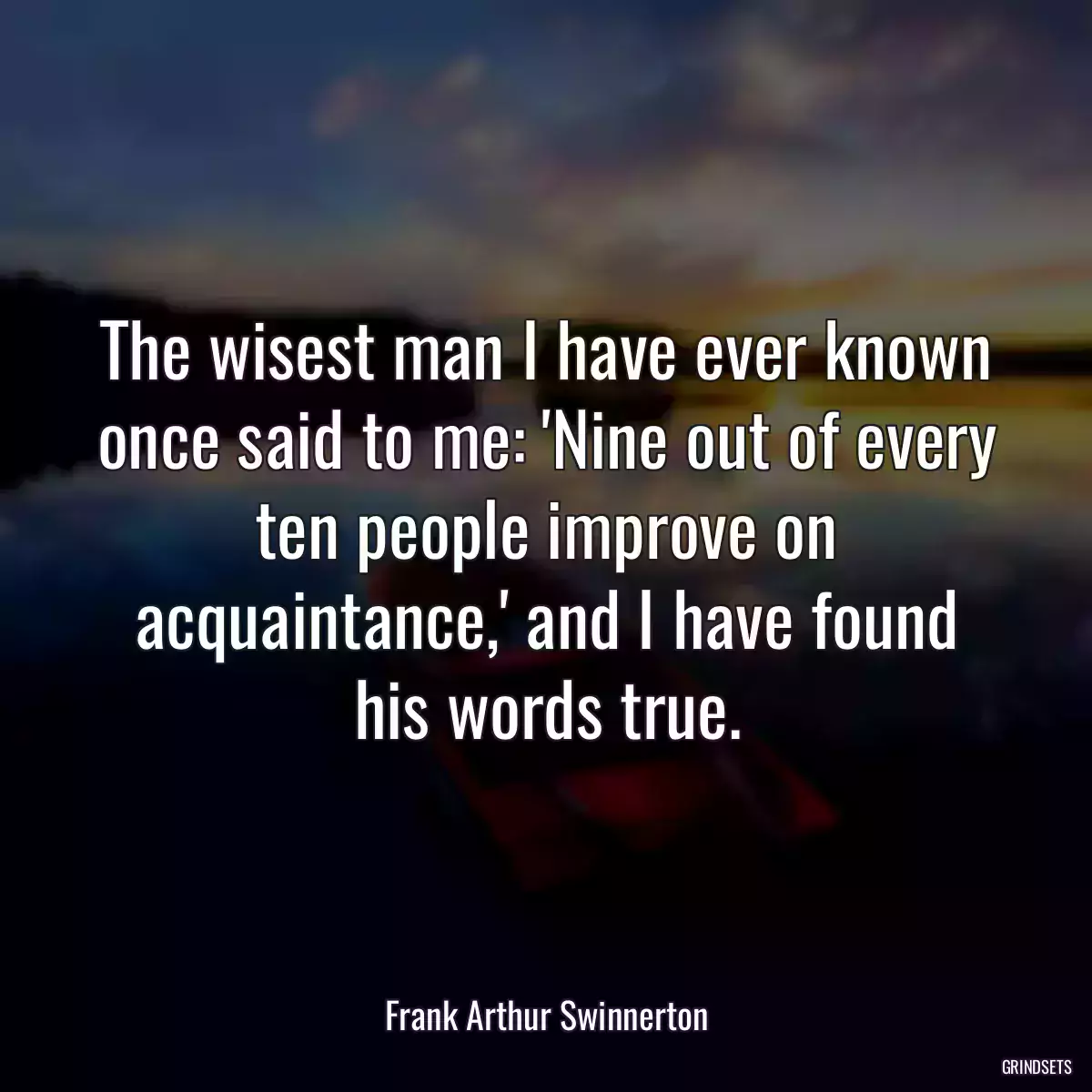 The wisest man I have ever known once said to me: \'Nine out of every ten people improve on acquaintance,\' and I have found his words true.