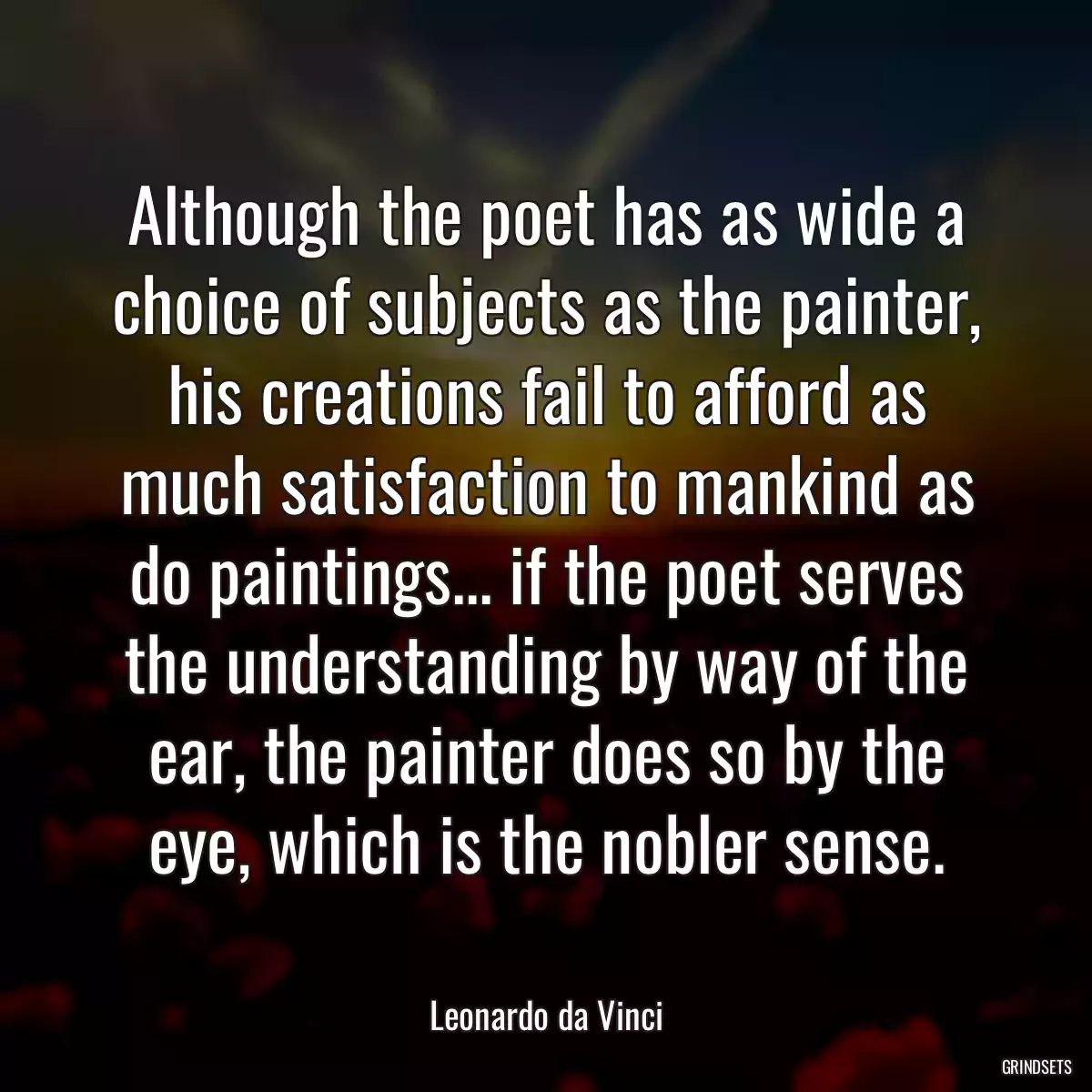 Although the poet has as wide a choice of subjects as the painter, his creations fail to afford as much satisfaction to mankind as do paintings... if the poet serves the understanding by way of the ear, the painter does so by the eye, which is the nobler sense.