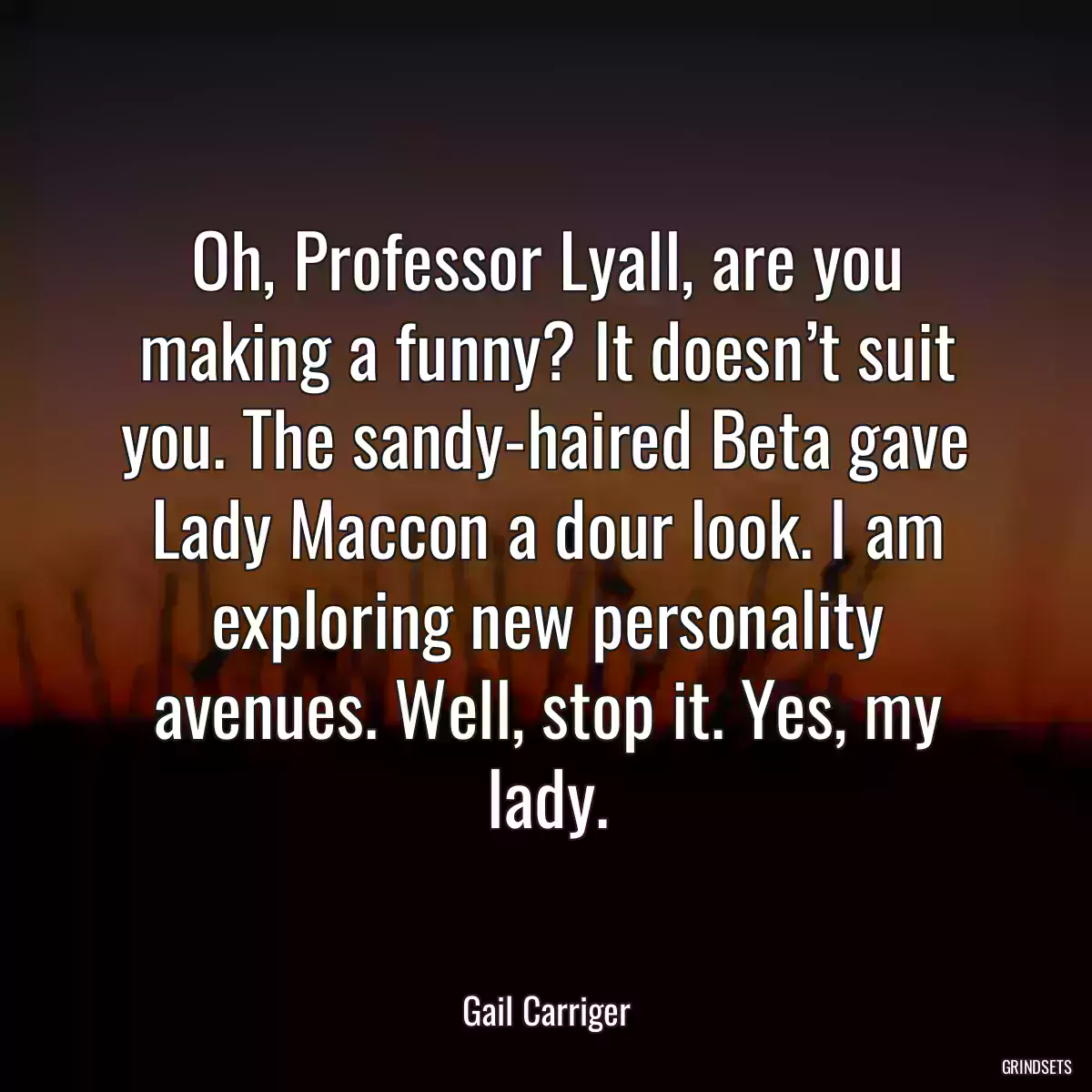 Oh, Professor Lyall, are you making a funny? It doesn’t suit you. The sandy-haired Beta gave Lady Maccon a dour look. I am exploring new personality avenues. Well, stop it. Yes, my lady.