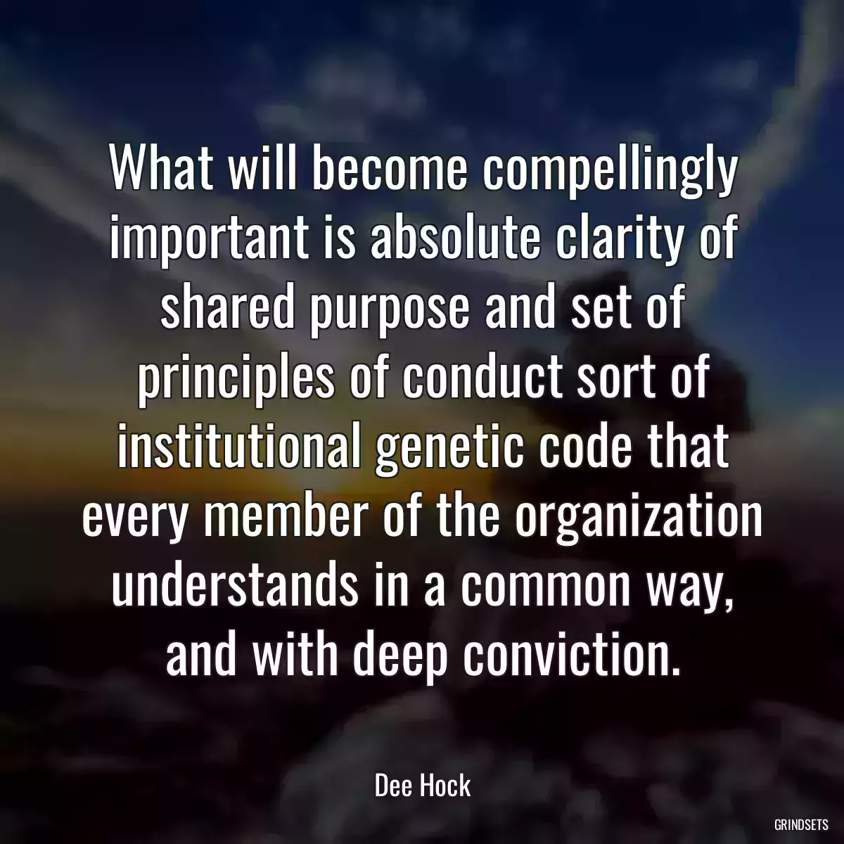 What will become compellingly important is absolute clarity of shared purpose and set of principles of conduct sort of institutional genetic code that every member of the organization understands in a common way, and with deep conviction.