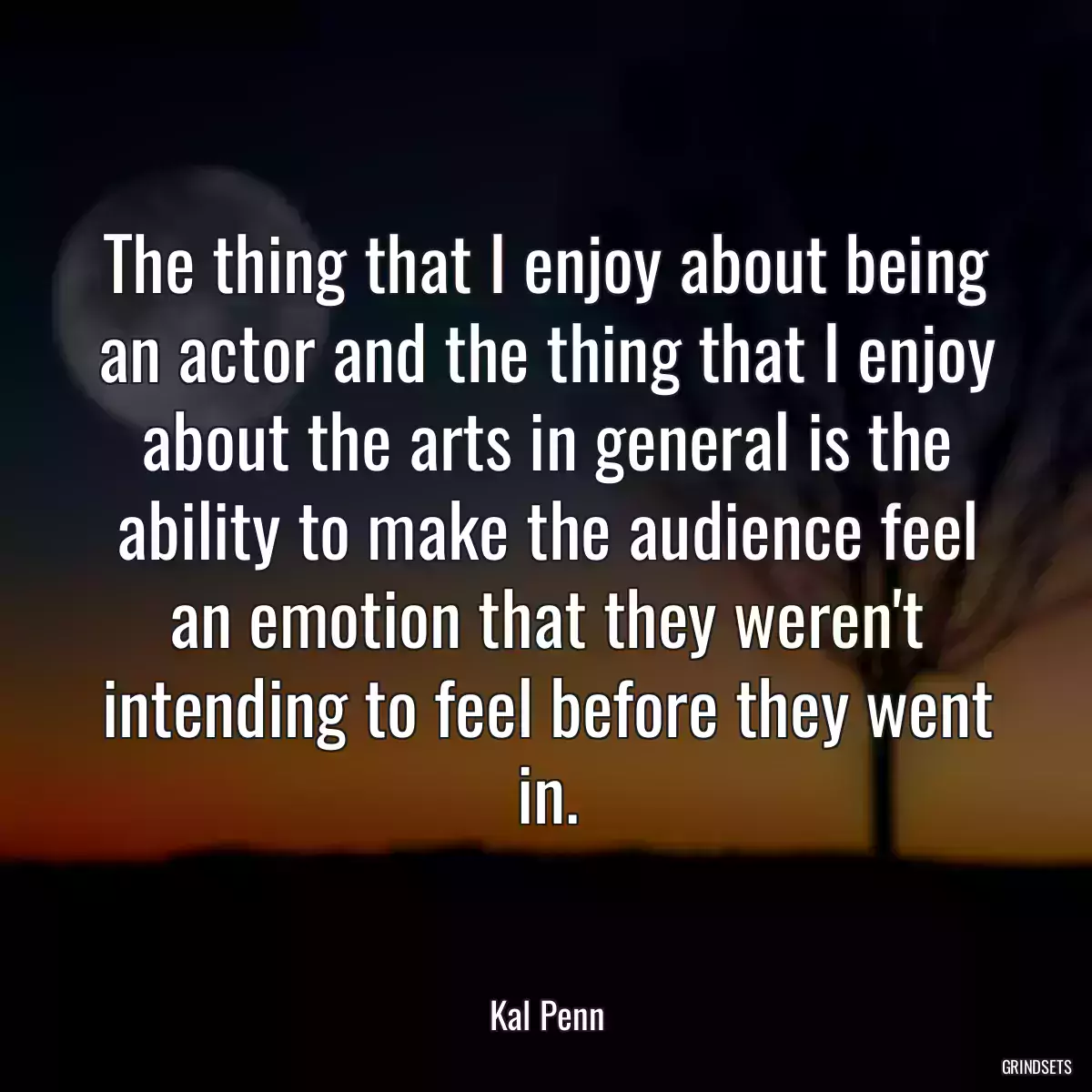 The thing that I enjoy about being an actor and the thing that I enjoy about the arts in general is the ability to make the audience feel an emotion that they weren\'t intending to feel before they went in.