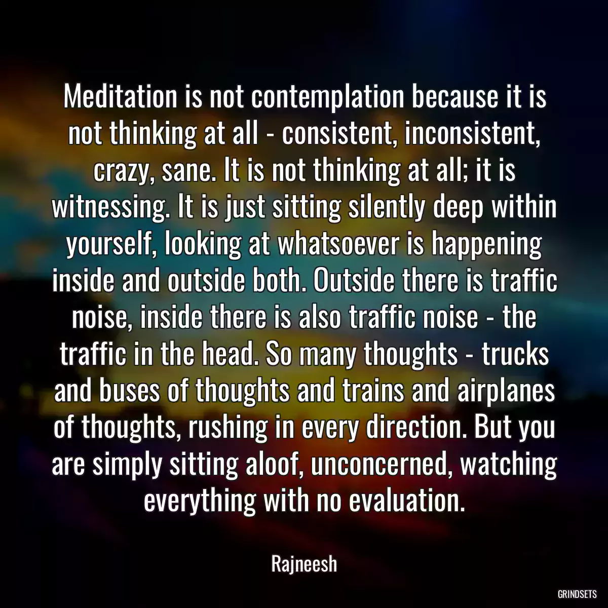 Meditation is not contemplation because it is not thinking at all - consistent, inconsistent, crazy, sane. It is not thinking at all; it is witnessing. It is just sitting silently deep within yourself, looking at whatsoever is happening inside and outside both. Outside there is traffic noise, inside there is also traffic noise - the traffic in the head. So many thoughts - trucks and buses of thoughts and trains and airplanes of thoughts, rushing in every direction. But you are simply sitting aloof, unconcerned, watching everything with no evaluation.