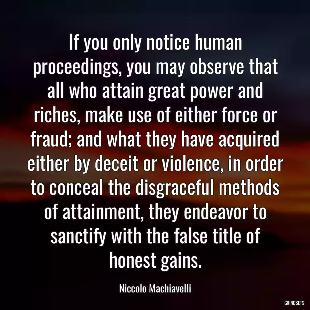 If you only notice human proceedings, you may observe that all who attain great power and riches, make use of either force or fraud; and what they have acquired either by deceit or violence, in order to conceal the disgraceful methods of attainment, they endeavor to sanctify with the false title of honest gains.