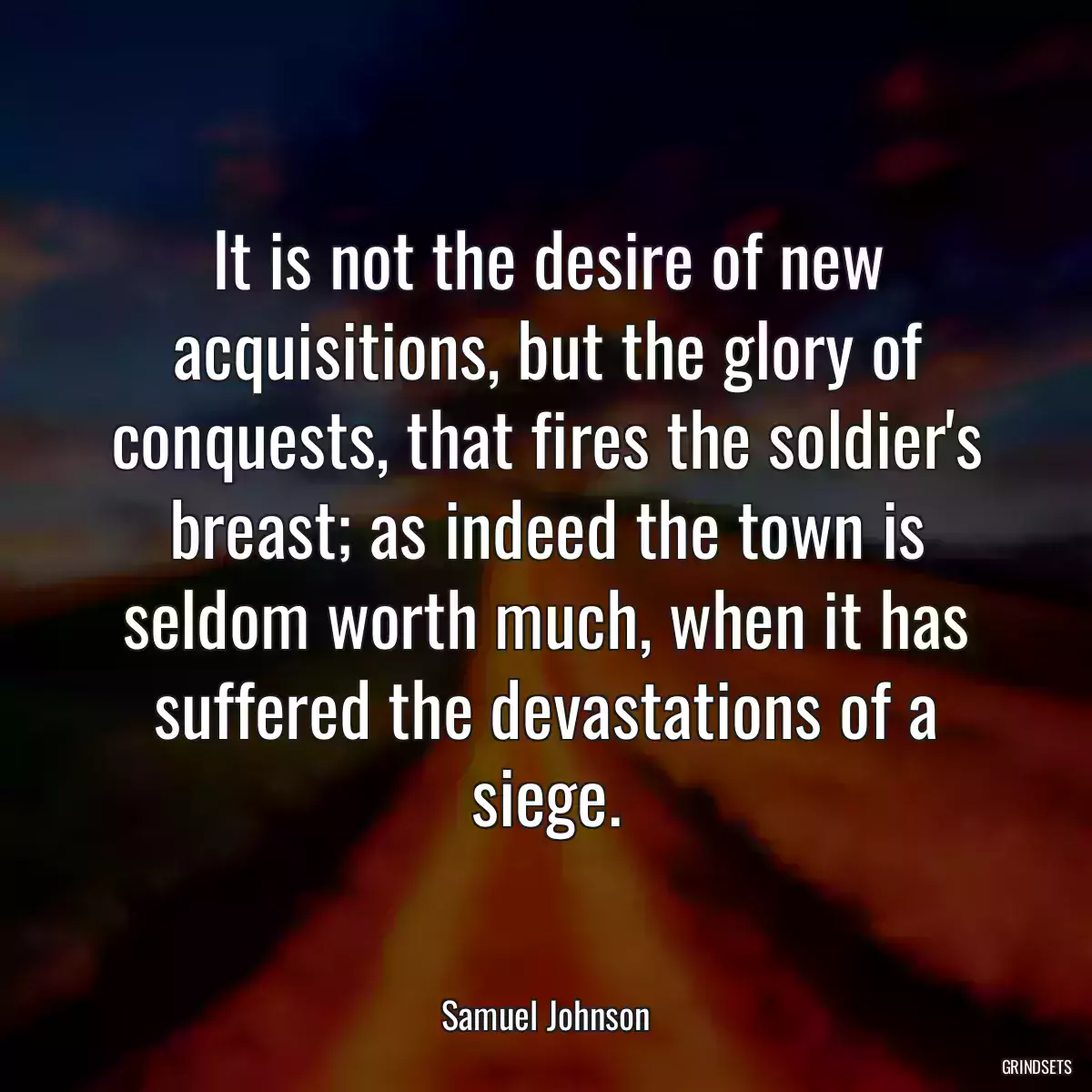 It is not the desire of new acquisitions, but the glory of conquests, that fires the soldier\'s breast; as indeed the town is seldom worth much, when it has suffered the devastations of a siege.