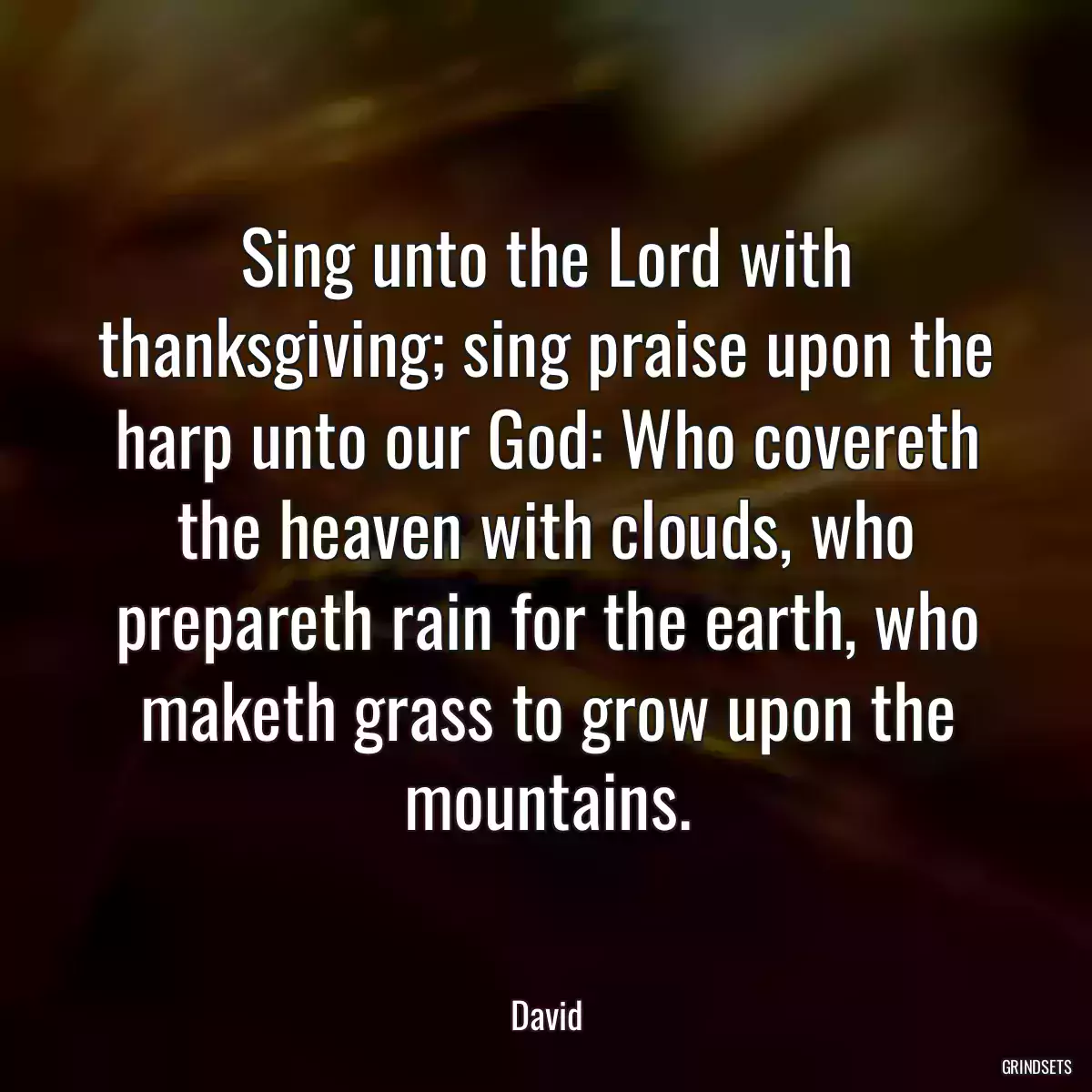 Sing unto the Lord with thanksgiving; sing praise upon the harp unto our God: Who covereth the heaven with clouds, who prepareth rain for the earth, who maketh grass to grow upon the mountains.