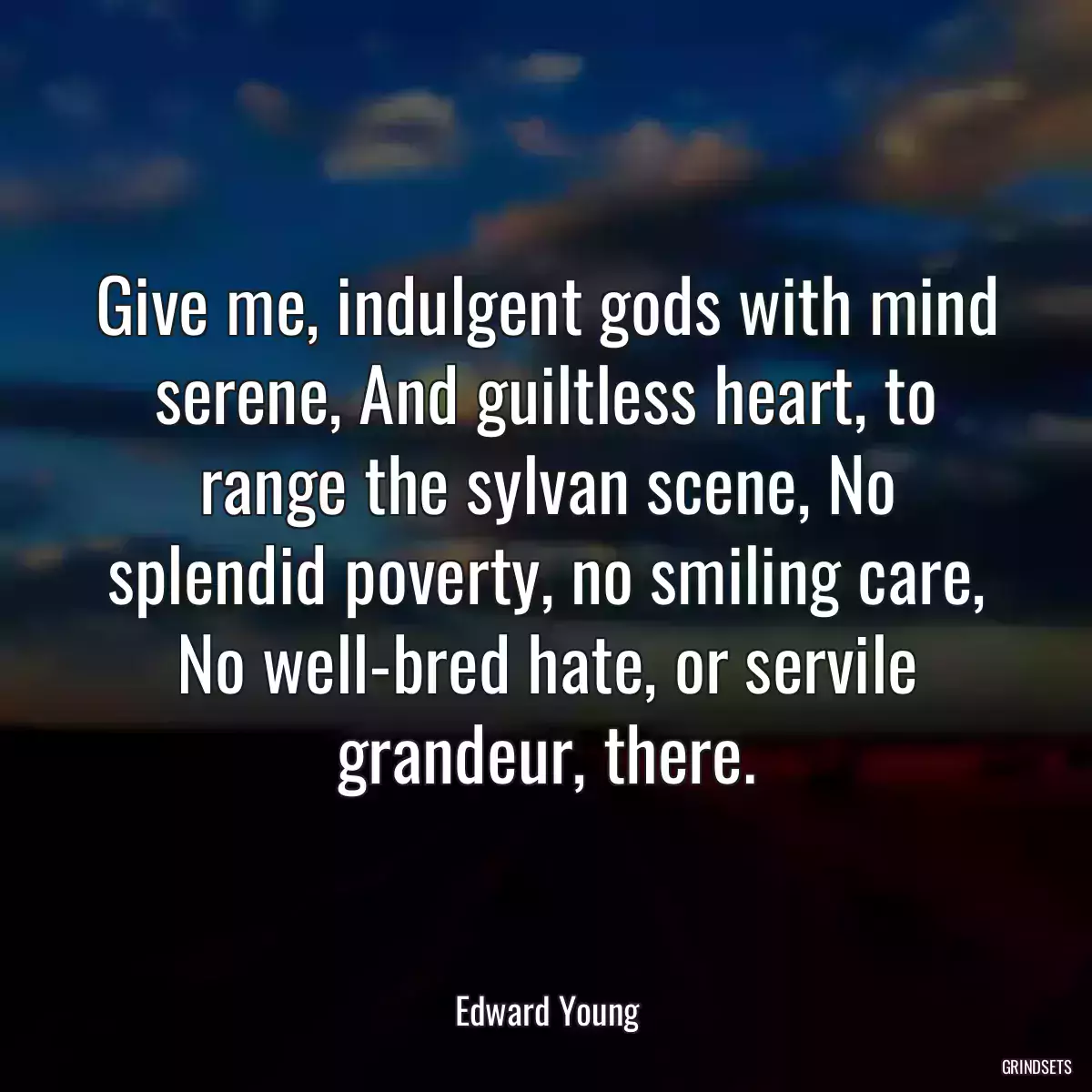 Give me, indulgent gods with mind serene, And guiltless heart, to range the sylvan scene, No splendid poverty, no smiling care, No well-bred hate, or servile grandeur, there.