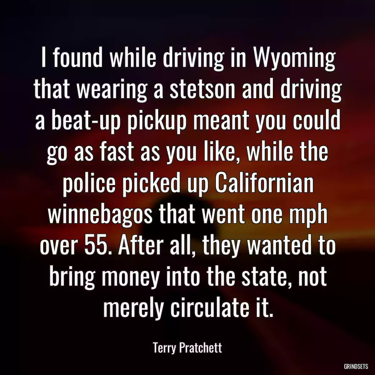 I found while driving in Wyoming that wearing a stetson and driving a beat-up pickup meant you could go as fast as you like, while the police picked up Californian winnebagos that went one mph over 55. After all, they wanted to bring money into the state, not merely circulate it.