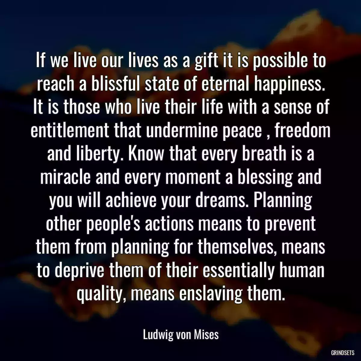 If we live our lives as a gift it is possible to reach a blissful state of eternal happiness. It is those who live their life with a sense of entitlement that undermine peace , freedom and liberty. Know that every breath is a miracle and every moment a blessing and you will achieve your dreams. Planning other people\'s actions means to prevent them from planning for themselves, means to deprive them of their essentially human quality, means enslaving them.